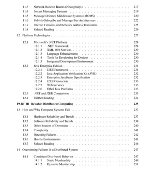 Contents ix
11.3 Network Bulletin Boards (Newsgroups) . . . . . . . . . . . . . . . 217
11.4 Instant Messaging Systems . . . . . . . . . . . . . . . . . . . . 219
11.5 Message-Oriented Middleware Systems (MOMS) . . . . . . . . . . . 220
11.6 Publish-Subscribe and Message Bus Architectures . . . . . . . . . . . 222
11.7 Internet Firewalls and Network Address Translators . . . . . . . . . . 225
11.8 Related Reading . . . . . . . . . . . . . . . . . . . . . . . . 226
12 Platform Technologies . . . . . . . . . . . . . . . . . . . . . . . . . . 227
12.1 Microsoft’s .NET Platform . . . . . . . . . . . . . . . . . . . . 228
12.1.1 .NET Framework . . . . . . . . . . . . . . . . . . . 228
12.1.2 XML Web Services . . . . . . . . . . . . . . . . . . . 229
12.1.3 Language Enhancements . . . . . . . . . . . . . . . . 230
12.1.4 Tools for Developing for Devices . . . . . . . . . . . . . 230
12.1.5 Integrated Development Environment . . . . . . . . . . . 230
12.2 Java Enterprise Edition . . . . . . . . . . . . . . . . . . . . . . 231
12.2.1 J2EE Framework . . . . . . . . . . . . . . . . . . . . 231
12.2.2 Java Application Veriﬁcation Kit (AVK) . . . . . . . . . . 232
12.2.3 Enterprise JavaBeans Speciﬁcation . . . . . . . . . . . . 232
12.2.4 J2EE Connectors . . . . . . . . . . . . . . . . . . . . 233
12.2.5 Web Services . . . . . . . . . . . . . . . . . . . . . 233
12.2.6 Other Java Platforms . . . . . . . . . . . . . . . . . . 233
12.3 .NET and J2EE Comparison . . . . . . . . . . . . . . . . . . . 233
12.4 Further Reading . . . . . . . . . . . . . . . . . . . . . . . . 234
PART III Reliable Distributed Computing . . . . . . . . . . . . . . . . . . 235
13 How and Why Computer Systems Fail . . . . . . . . . . . . . . . . . . . 237
13.1 Hardware Reliability and Trends . . . . . . . . . . . . . . . . . . 237
13.2 Software Reliability and Trends . . . . . . . . . . . . . . . . . . 238
13.3 Other Sources of Downtime . . . . . . . . . . . . . . . . . . . . 240
13.4 Complexity . . . . . . . . . . . . . . . . . . . . . . . . . . 241
13.5 Detecting Failures . . . . . . . . . . . . . . . . . . . . . . . . 242
13.6 Hostile Environments . . . . . . . . . . . . . . . . . . . . . . 243
13.7 Related Reading . . . . . . . . . . . . . . . . . . . . . . . . 246
14 Overcoming Failures in a Distributed System . . . . . . . . . . . . . . . . 247
14.1 Consistent Distributed Behavior . . . . . . . . . . . . . . . . . . 247
14.1.1 Static Membership . . . . . . . . . . . . . . . . . . . 249
14.1.2 Dynamic Membership . . . . . . . . . . . . . . . . . . 251
 