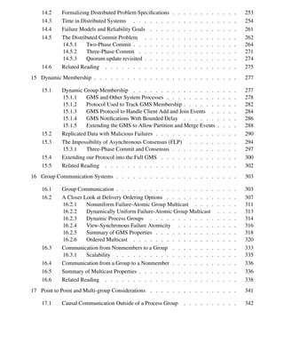 x Contents
14.2 Formalizing Distributed Problem Speciﬁcations . . . . . . . . . . . . 253
14.3 Time in Distributed Systems . . . . . . . . . . . . . . . . . . . 254
14.4 Failure Models and Reliability Goals . . . . . . . . . . . . . . . . 261
14.5 The Distributed Commit Problem . . . . . . . . . . . . . . . . . 262
14.5.1 Two-Phase Commit . . . . . . . . . . . . . . . . . . . 264
14.5.2 Three-Phase Commit . . . . . . . . . . . . . . . . . . 271
14.5.3 Quorum update revisited . . . . . . . . . . . . . . . . . 274
14.6 Related Reading . . . . . . . . . . . . . . . . . . . . . . . . 275
15 Dynamic Membership . . . . . . . . . . . . . . . . . . . . . . . . . . 277
15.1 Dynamic Group Membership . . . . . . . . . . . . . . . . . . . 277
15.1.1 GMS and Other System Processes . . . . . . . . . . . . . 278
15.1.2 Protocol Used to Track GMS Membership . . . . . . . . . . 282
15.1.3 GMS Protocol to Handle Client Add and Join Events . . . . . 284
15.1.4 GMS Notiﬁcations With Bounded Delay . . . . . . . . . . 286
15.1.5 Extending the GMS to Allow Partition and Merge Events . . . . 288
15.2 Replicated Data with Malicious Failures . . . . . . . . . . . . . . . 290
15.3 The Impossibility of Asynchronous Consensus (FLP) . . . . . . . . . 294
15.3.1 Three-Phase Commit and Consensus . . . . . . . . . . . . 297
15.4 Extending our Protocol into the Full GMS . . . . . . . . . . . . . . 300
15.5 Related Reading . . . . . . . . . . . . . . . . . . . . . . . . 302
16 Group Communication Systems . . . . . . . . . . . . . . . . . . . . . . 303
16.1 Group Communication . . . . . . . . . . . . . . . . . . . . . . 303
16.2 A Closer Look at Delivery Ordering Options . . . . . . . . . . . . . 307
16.2.1 Nonuniform Failure-Atomic Group Multicast . . . . . . . . 311
16.2.2 Dynamically Uniform Failure-Atomic Group Multicast . . . . 313
16.2.3 Dynamic Process Groups . . . . . . . . . . . . . . . . 314
16.2.4 View-Synchronous Failure Atomicity . . . . . . . . . . . 316
16.2.5 Summary of GMS Properties . . . . . . . . . . . . . . . 318
16.2.6 Ordered Multicast . . . . . . . . . . . . . . . . . . . 320
16.3 Communication from Nonmembers to a Group . . . . . . . . . . . . 333
16.3.1 Scalability . . . . . . . . . . . . . . . . . . . . . . 335
16.4 Communication from a Group to a Nonmember . . . . . . . . . . . . 336
16.5 Summary of Multicast Properties . . . . . . . . . . . . . . . . . . 336
16.6 Related Reading . . . . . . . . . . . . . . . . . . . . . . . . 338
17 Point to Point and Multi-group Considerations . . . . . . . . . . . . . . . . 341
17.1 Causal Communication Outside of a Process Group . . . . . . . . . . 342
 