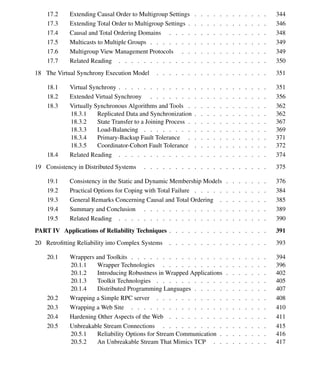 Contents xi
17.2 Extending Causal Order to Multigroup Settings . . . . . . . . . . . . 344
17.3 Extending Total Order to Multigroup Settings . . . . . . . . . . . . . 346
17.4 Causal and Total Ordering Domains . . . . . . . . . . . . . . . . 348
17.5 Multicasts to Multiple Groups . . . . . . . . . . . . . . . . . . . 349
17.6 Multigroup View Management Protocols . . . . . . . . . . . . . . 349
17.7 Related Reading . . . . . . . . . . . . . . . . . . . . . . . . 350
18 The Virtual Synchrony Execution Model . . . . . . . . . . . . . . . . . . 351
18.1 Virtual Synchrony . . . . . . . . . . . . . . . . . . . . . . . . 351
18.2 Extended Virtual Synchrony . . . . . . . . . . . . . . . . . . . 356
18.3 Virtually Synchronous Algorithms and Tools . . . . . . . . . . . . . 362
18.3.1 Replicated Data and Synchronization . . . . . . . . . . . . 362
18.3.2 State Transfer to a Joining Process . . . . . . . . . . . . . 367
18.3.3 Load-Balancing . . . . . . . . . . . . . . . . . . . . 369
18.3.4 Primary-Backup Fault Tolerance . . . . . . . . . . . . . 371
18.3.5 Coordinator-Cohort Fault Tolerance . . . . . . . . . . . . 372
18.4 Related Reading . . . . . . . . . . . . . . . . . . . . . . . . 374
19 Consistency in Distributed Systems . . . . . . . . . . . . . . . . . . . . 375
19.1 Consistency in the Static and Dynamic Membership Models . . . . . . . 376
19.2 Practical Options for Coping with Total Failure . . . . . . . . . . . . 384
19.3 General Remarks Concerning Causal and Total Ordering . . . . . . . . 385
19.4 Summary and Conclusion . . . . . . . . . . . . . . . . . . . . 389
19.5 Related Reading . . . . . . . . . . . . . . . . . . . . . . . . 390
PART IV Applications of Reliability Techniques . . . . . . . . . . . . . . . . 391
20 Retroﬁtting Reliability into Complex Systems . . . . . . . . . . . . . . . . 393
20.1 Wrappers and Toolkits . . . . . . . . . . . . . . . . . . . . . . 394
20.1.1 Wrapper Technologies . . . . . . . . . . . . . . . . . 396
20.1.2 Introducing Robustness in Wrapped Applications . . . . . . . 402
20.1.3 Toolkit Technologies . . . . . . . . . . . . . . . . . . 405
20.1.4 Distributed Programming Languages . . . . . . . . . . . . 407
20.2 Wrapping a Simple RPC server . . . . . . . . . . . . . . . . . . 408
20.3 Wrapping a Web Site . . . . . . . . . . . . . . . . . . . . . . 410
20.4 Hardening Other Aspects of the Web . . . . . . . . . . . . . . . . 411
20.5 Unbreakable Stream Connections . . . . . . . . . . . . . . . . . 415
20.5.1 Reliability Options for Stream Communication . . . . . . . . 416
20.5.2 An Unbreakable Stream That Mimics TCP . . . . . . . . . 417
 