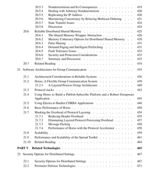 xii Contents
20.5.3 Nondeterminism and Its Consequences . . . . . . . . . . . 419
20.5.4 Dealing with Arbitrary Nondeterminism . . . . . . . . . . 420
20.5.5 Replicating the IP Address . . . . . . . . . . . . . . . . 420
20.5.6 Maximizing Concurrency by Relaxing Multicast Ordering . . . 421
20.5.7 State Transfer Issues . . . . . . . . . . . . . . . . . . 424
20.5.8 Discussion . . . . . . . . . . . . . . . . . . . . . . 424
20.6 Reliable Distributed Shared Memory . . . . . . . . . . . . . . . . 425
20.6.1 The Shared Memory Wrapper Abstraction . . . . . . . . . . 426
20.6.2 Memory Coherency Options for Distributed Shared Memory . . 428
20.6.3 False Sharing . . . . . . . . . . . . . . . . . . . . . 431
20.6.4 Demand Paging and Intelligent Prefetching . . . . . . . . . 431
20.6.5 Fault Tolerance Issues . . . . . . . . . . . . . . . . . . 432
20.6.6 Security and Protection Considerations . . . . . . . . . . . 433
20.6.7 Summary and Discussion . . . . . . . . . . . . . . . . 433
20.7 Related Reading . . . . . . . . . . . . . . . . . . . . . . . . 434
21 Software Architectures for Group Communication . . . . . . . . . . . . . . 435
21.1 Architectural Considerations in Reliable Systems . . . . . . . . . . . 436
21.2 Horus: A Flexible Group Communication System . . . . . . . . . . . 439
21.2.1 A Layered Process Group Architecture . . . . . . . . . . . 440
21.3 Protocol stacks . . . . . . . . . . . . . . . . . . . . . . . . . 443
21.4 Using Horus to Build a Publish-Subscribe Platform and a Robust Groupware
Application . . . . . . . . . . . . . . . . . . . . . . . . . . 445
21.5 Using Electra to Harden CORBA Applications . . . . . . . . . . . . 448
21.6 Basic Performance of Horus . . . . . . . . . . . . . . . . . . . . 450
21.7 Masking the Overhead of Protocol Layering . . . . . . . . . . . . . 454
21.7.1 Reducing Header Overhead . . . . . . . . . . . . . . . 455
21.7.2 Eliminating Layered Protocol Processing Overhead . . . . . . 457
21.7.3 Message Packing . . . . . . . . . . . . . . . . . . . . 458
21.7.4 Performance of Horus with the Protocol Accelerator . . . . . . 458
21.8 Scalability . . . . . . . . . . . . . . . . . . . . . . . . . . . 459
21.9 Performance and Scalability of the Spread Toolkit . . . . . . . . . . . 461
21.10 Related Reading . . . . . . . . . . . . . . . . . . . . . . . . 464
PART V Related Technologies . . . . . . . . . . . . . . . . . . . . . . . 465
22 Security Options for Distributed Settings . . . . . . . . . . . . . . . . . . 467
22.1 Security Options for Distributed Settings . . . . . . . . . . . . . . 467
22.2 Perimeter Defense Technologies . . . . . . . . . . . . . . . . . . 471
 