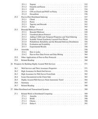 xiv Contents
25.1.1 Napster . . . . . . . . . . . . . . . . . . . . . . . 532
25.1.2 Gnutella and Kazaa . . . . . . . . . . . . . . . . . . . 533
25.1.3 CAN . . . . . . . . . . . . . . . . . . . . . . . . 534
25.1.4 CFS on Chord and PAST on Pastry . . . . . . . . . . . . 536
25.1.5 OceanStore . . . . . . . . . . . . . . . . . . . . . . 536
25.2 Peer-to-Peer Distributed Indexing . . . . . . . . . . . . . . . . . 537
25.2.1 Chord . . . . . . . . . . . . . . . . . . . . . . . . 538
25.2.2 Pastry . . . . . . . . . . . . . . . . . . . . . . . . 541
25.2.3 Tapestry and Brocade . . . . . . . . . . . . . . . . . . 543
25.2.4 Kelips . . . . . . . . . . . . . . . . . . . . . . . . 543
25.3 Bimodal Multicast Protocol . . . . . . . . . . . . . . . . . . . . 546
25.3.1 Bimodal Multicast . . . . . . . . . . . . . . . . . . . 549
25.3.2 Unordered pbcast Protocol . . . . . . . . . . . . . . . . 551
25.3.3 Adding CASD-style Temporal Properties and Total Ordering . . 552
25.3.4 Scalable Virtual Synchrony Layered Over Pbcast . . . . . . . 554
25.3.5 Probabilistic Reliability and the Bimodal Delivery Distribution . 554
25.3.6 Evaluation and Scalability . . . . . . . . . . . . . . . . 557
25.3.7 Experimental Results . . . . . . . . . . . . . . . . . . 558
25.4 Astrolabe . . . . . . . . . . . . . . . . . . . . . . . . . . . 558
25.4.1 How it works . . . . . . . . . . . . . . . . . . . . . 560
25.4.2 Peer-to-Peer Data Fusion and Data Mining . . . . . . . . . 564
25.5 Other Applications of Peer-to-Peer Protocols . . . . . . . . . . . . . 568
25.6 Related Reading . . . . . . . . . . . . . . . . . . . . . . . . 568
26 Prospects for Building Highly Assured Web Services . . . . . . . . . . . . . 571
26.1 Web Services and Their Assurance Properties . . . . . . . . . . . . . 571
26.2 High Assurance for Back-End Servers . . . . . . . . . . . . . . . . 578
26.3 High Assurance for Web Server Front-Ends . . . . . . . . . . . . . 582
26.4 Issues Encountered on the Client Side . . . . . . . . . . . . . . . . 583
26.5 Highly Assured Web Services Need Autonomic Tools! . . . . . . . . . 584
26.6 Summary . . . . . . . . . . . . . . . . . . . . . . . . . . . 587
26.7 Related Reading . . . . . . . . . . . . . . . . . . . . . . . . 588
27 Other Distributed and Transactional Systems . . . . . . . . . . . . . . . . . 589
27.1 Related Work in Distributed Computing . . . . . . . . . . . . . . . 589
27.1.1 Amoeba . . . . . . . . . . . . . . . . . . . . . . . 590
27.1.2 BASE . . . . . . . . . . . . . . . . . . . . . . . . 590
27.1.3 Chorus . . . . . . . . . . . . . . . . . . . . . . . . 590
27.1.4 Delta-4 . . . . . . . . . . . . . . . . . . . . . . . . 591
 