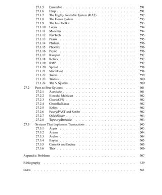 Contents xv
27.1.5 Ensemble . . . . . . . . . . . . . . . . . . . . . . . 591
27.1.6 Harp . . . . . . . . . . . . . . . . . . . . . . . . . 591
27.1.7 The Highly Available System (HAS) . . . . . . . . . . . . 592
27.1.8 The Horus System . . . . . . . . . . . . . . . . . . . 593
27.1.9 The Isis Toolkit . . . . . . . . . . . . . . . . . . . . 593
27.1.10 Locus . . . . . . . . . . . . . . . . . . . . . . . . 594
27.1.11 Manetho . . . . . . . . . . . . . . . . . . . . . . . 594
27.1.12 NavTech . . . . . . . . . . . . . . . . . . . . . . . 595
27.1.13 Paxos . . . . . . . . . . . . . . . . . . . . . . . . 595
27.1.14 Phalanx . . . . . . . . . . . . . . . . . . . . . . . 596
27.1.15 Phoenix . . . . . . . . . . . . . . . . . . . . . . . 596
27.1.16 Psync . . . . . . . . . . . . . . . . . . . . . . . . 596
27.1.17 Rampart . . . . . . . . . . . . . . . . . . . . . . . 597
27.1.18 Relacs . . . . . . . . . . . . . . . . . . . . . . . . 597
27.1.19 RMP . . . . . . . . . . . . . . . . . . . . . . . . 597
27.1.20 Spread . . . . . . . . . . . . . . . . . . . . . . . . 598
27.1.21 StormCast . . . . . . . . . . . . . . . . . . . . . . 598
27.1.22 Totem . . . . . . . . . . . . . . . . . . . . . . . . 599
27.1.23 Transis . . . . . . . . . . . . . . . . . . . . . . . . 600
27.1.24 The V System . . . . . . . . . . . . . . . . . . . . . 600
27.2 Peer-to-Peer Systems . . . . . . . . . . . . . . . . . . . . . . 601
27.2.1 Astrolabe . . . . . . . . . . . . . . . . . . . . . . . 601
27.2.2 Bimodal Multicast . . . . . . . . . . . . . . . . . . . 602
27.2.3 Chord/CFS . . . . . . . . . . . . . . . . . . . . . . 602
27.2.4 Gnutella/Kazaa . . . . . . . . . . . . . . . . . . . . 602
27.2.5 Kelips . . . . . . . . . . . . . . . . . . . . . . . . 602
27.2.6 Pastry/PAST and Scribe . . . . . . . . . . . . . . . . . 602
27.2.7 QuickSilver . . . . . . . . . . . . . . . . . . . . . . 603
27.2.8 Tapestry/Brocade . . . . . . . . . . . . . . . . . . . 603
27.3 Systems That Implement Transactions . . . . . . . . . . . . . . . . 603
27.3.1 Argus . . . . . . . . . . . . . . . . . . . . . . . . 603
27.3.2 Arjuna . . . . . . . . . . . . . . . . . . . . . . . 604
27.3.3 Avalon . . . . . . . . . . . . . . . . . . . . . . . . 604
27.3.4 Bayou . . . . . . . . . . . . . . . . . . . . . . . . 605
27.3.5 Camelot and Encina . . . . . . . . . . . . . . . . . . 605
27.3.6 Thor . . . . . . . . . . . . . . . . . . . . . . . . . 606
Appendix: Problems . . . . . . . . . . . . . . . . . . . . . . . . . . 607
Bibliography . . . . . . . . . . . . . . . . . . . . . . . . . . . . . 629
Index . . . . . . . . . . . . . . . . . . . . . . . . . . . . . . . . 661
 