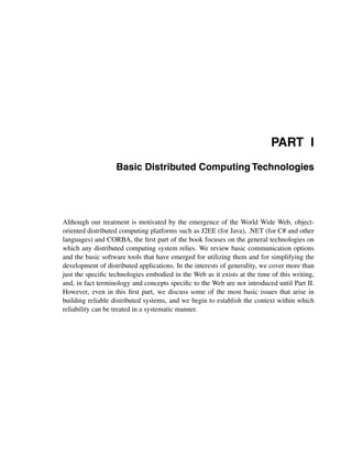 PART I
Basic Distributed Computing Technologies
Although our treatment is motivated by the emergence of the World Wide Web, object-
oriented distributed computing platforms such as J2EE (for Java), .NET (for C# and other
languages) and CORBA, the ﬁrst part of the book focuses on the general technologies on
which any distributed computing system relies. We review basic communication options
and the basic software tools that have emerged for utilizing them and for simplifying the
development of distributed applications. In the interests of generality, we cover more than
just the speciﬁc technologies embodied in the Web as it exists at the time of this writing,
and, in fact terminology and concepts speciﬁc to the Web are not introduced until Part II.
However, even in this ﬁrst part, we discuss some of the most basic issues that arise in
building reliable distributed systems, and we begin to establish the context within which
reliability can be treated in a systematic manner.
 