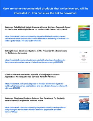 Here are some recommended products that we believe you will be
interested in. You can click the link to download.
Designing Reliable Distributed Systems A Formal Methods Approach Based
On Executable Modeling In Maude 1st Edition Peter Csaba Lveczky Auth
https://ebookbell.com/product/designing-reliable-distributed-systems-
a-formal-methods-approach-based-on-executable-modeling-in-maude-1st-
edition-peter-csaba-lveczky-auth-6988498
Making Reliable Distributed Systems In The Presence Ofsodware Errors
1st Edition Joe Armstrong
https://ebookbell.com/product/making-reliable-distributed-systems-in-
the-presence-ofsodware-errors-1st-edition-joe-armstrong-36860072
Guide To Reliable Distributed Systems Building Highassurance
Applications And Cloudhosted Services Kenneth P Birman
https://ebookbell.com/product/guide-to-reliable-distributed-systems-
building-highassurance-applications-and-cloudhosted-services-kenneth-
p-birman-2504676
Designing Distributed Systems Patterns And Paradigms For Scalable
Reliable Services Paperback Brendan Burns
https://ebookbell.com/product/designing-distributed-systems-patterns-
and-paradigms-for-scalable-reliable-services-paperback-brendan-
burns-7196322
 