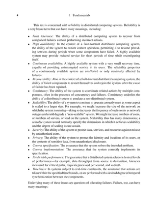 4 1. Fundamentals
This text is concerned with reliability in distributed computing systems. Reliability is
a very broad term that can have many meanings, including:
• Fault tolerance: The ability of a distributed computing system to recover from
component failures without performing incorrect actions.
• High availability: In the context of a fault-tolerant distributed computing system,
the ability of the system to restore correct operation, permitting it to resume provid-
ing services during periods when some components have failed. A highly available
system may provide reduced service for short periods of time while reconﬁguring
itself.
• Continuous availability: A highly available system with a very small recovery time,
capable of providing uninterrupted service to its users. The reliability properties
of a continuously available system are unaffected or only minimally affected by
failures.
• Recoverability: Also in the context of a fault-tolerant distributed computing system, the
ability of failed components to restart themselves and rejoin the system, after the cause
of failure has been repaired.
• Consistency: The ability of the system to coordinate related actions by multiple com-
ponents, often in the presence of concurrency and failures. Consistency underlies the
ability of a distributed system to emulate a non-distributed system.
• Scalability: The ability of a system to continue to operate correctly even as some aspect
is scaled to a larger size. For example, we might increase the size of the network on
which the system is running—doing so increases the frequency of such events as network
outages and could degrade a “non-scalable” system. We might increase numbers of users,
or numbers of servers, or load on the system. Scalability thus has many dimensions; a
scalable system would normally specify the dimensions in which it achieves scalability
and the degree of scaling it can sustain.
• Security: The ability of the system to protect data, services, and resources against misuse
by unauthorized users.
• Privacy: The ability of the system to protect the identity and locations of its users, or
the contents of sensitive data, from unauthorized disclosure.
• Correct speciﬁcation: The assurance that the system solves the intended problem.
• Correct implementation: The assurance that the system correctly implements its
speciﬁcation.
• Predictable performance: The guarantee that a distributed system achieves desired levels
of performance—for example, data throughput from source to destination, latencies
measured for critical paths, requests processed per second, and so forth.
• Timeliness: In systems subject to real-time constraints, the assurance that actions are
takenwithinthespeciﬁedtimebounds, orareperformedwithadesireddegreeoftemporal
synchronization between the components.
Underlying many of these issues are questions of tolerating failures. Failure, too, can have
many meanings:
 