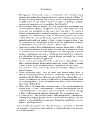 1.1 Introduction 5
• Halting failures: In this model, a process or computer either works correctly, or simply
stops executing and crashes without taking incorrect actions, as a result of failure. As
the model is normally speciﬁed, there is no way to detect that the process has halted
except by timeout: It stops sending “keep alive” messages or responding to “pinging”
messages and hence other processes can deduce that it has failed.
• Fail-stop failures: These are accurately detectable halting failures. In this model, pro-
cesses fail by halting. However, other processes that may be interacting with the faulty
process also have a completely accurate way to detect such failures—for example, a
fail-stop environment might be one in which timeouts can be used to monitor the status
of processes, and no timeout occurs unless the process being monitored has actually
crashed. Obviously, such a model may be unrealistically optimistic, representing an
idealized world in which the handling of failures is reduced to a pure problem of how
the system should react when a failure is sensed. If we solve problems with this model,
we then need to ask how to relate the solutions to the real world.
• Send-omission failures: These are failures to send a message that, according to the logic
of the distributed computing systems, should have been sent. Send-omission failures
are commonly caused by a lack of buffering space in the operating system or network
interface, which can cause a message to be discarded after the application program has
sent it but before it leaves the sender’s machine. Perhaps surprisingly, few operating
systems report such events to the application.
• Receive-omission failures: These are similar to send-omission failures, but they occur
when a message is lost near the destination process, often because of a lack of memory
in which to buffer it or because evidence of data corruption has been discovered.
• Network failures: These occur when the network loses messages sent between certain
pairs of processes.
• Network partitioning failures: These are a more severe form of network failure, in
which the network fragments into disconnected sub-networks, within which messages
can be transmitted, but between which messages are lost. When a failure of this sort is
repaired, one talks about merging the network partitions. Network partitioning failures
are a common problem in modern distributed systems; hence, we will discuss them in
detail in Part III of this book.
• Timing failures: These occur when a temporal property of the system is violated—for
example, when a clock on a computer exhibits a value that is unacceptably far from the
values of other clocks, or when an action is taken too soon or too late, or when a message
is delayed by longer than the maximum tolerable delay for a network connection.
• Byzantine failures: This is a term that captures a wide variety of other faulty behaviors,
including data corruption, programs that fail to follow the correct protocol, and even
malicious or adversarial behaviors by programs that actively seek to force a system to
violate its reliability properties.
An even more basic issue underlies all of these: the meaning of computation, and the model
one assumes for communication and coordination in a distributed system. Some examples
of models include these:
 