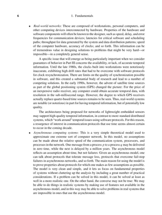6 1. Fundamentals
• Real-world networks: These are composed of workstations, personal computers, and
other computing devices interconnected by hardware. Properties of the hardware and
software components will often be known to the designer, such as speed, delay, and error
frequencies for communication devices; latencies for critical software and scheduling
paths; throughput for data generated by the system and data distribution patterns; speed
of the computer hardware, accuracy of clocks; and so forth. This information can be
of tremendous value in designing solutions to problems that might be very hard—or
impossible—in a completely general sense.
A speciﬁc issue that will emerge as being particularly important when we consider
guarantees of behavior in Part III concerns the availability, or lack, of accurate temporal
information. Until the late 1980s, the clocks built into workstations were notoriously
inaccurate, exhibiting high drift rates that had to be overcome with software protocols
for clock resynchronization. There are limits on the quality of synchronization possible
in software, and this created a substantial body of research and lead to a number of
competing solutions. In the early 1990s, however, the advent of satellite time sources
as part of the global positioning system (GPS) changed the picture: For the price of
an inexpensive radio receiver, any computer could obtain accurate temporal data, with
resolution in the sub-millisecond range. However, the degree to which GPS receivers
actually replace quartz-based time sources remains to be seen. Thus, real-world systems
are notable (or notorious) in part for having temporal information, but of potentially low
quality.
The architectures being proposed for networks of lightweight embedded sensors
may support high-quality temporal information, in contrast to more standard distributed
systems, which “work around” temporal issues using software protocols. For this reason,
a resurgence of interest in communication protocols that use time seems almost certain
to occur in the coming decade.
• Asynchronous computing systems: This is a very simple theoretical model used to
approximate one extreme sort of computer network. In this model, no assumptions
can be made about the relative speed of the communication system, processors, and
processes in the network. One message from a process p to a process q may be delivered
in zero time, while the next is delayed by a million years. The asynchronous model
reﬂects an assumption about time, but not failures: Given an asynchronous model, one
can talk about protocols that tolerate message loss, protocols that overcome fail-stop
failures in asynchronous networks, and so forth. The main reason for using the model is
to prove properties about protocols for which one makes as few assumptions as possible.
The model is very clean and simple, and it lets us focus on fundamental properties
of systems without cluttering up the analysis by including a great number of practical
considerations. If a problem can be solved in this model, it can be solved at least as
well in a more realistic one. On the other hand, the converse may not be true: We may
be able to do things in realistic systems by making use of features not available in the
asynchronous model, and in this way may be able to solve problems in real systems that
are impossible in ones that use the asynchronous model.
 