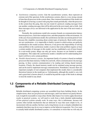 1.2 Components of a Reliable Distributed Computing System 7
• Synchronous computing systems: Like the asynchronous systems, these represent an
extreme end of the spectrum. In the synchronous systems, there is a very strong concept
of time that all processes in the system share. One common formulation of the model can
be thought of as having a system wide gong that sounds periodically; when the processes
in the system hear the gong, they run one round of a protocol, reading messages from
one another, sending messages that will be delivered in the next round, and so forth. And
these messages always are delivered to the application by the start of the next round, or
not at all.
Normally, the synchronous model also assumes bounds on communication latency
betweenprocesses, clockskewandprecision, andotherpropertiesoftheenvironment. As
in the case of an asynchronous model, the synchronous one takes an extreme point of view
because this simpliﬁes reasoning about certain types of protocols. Real-world systems
are not synchronous—it is impossible to build a system in which actions are perfectly
coordinated as this model assumes. However, if one proves the impossibility of solving
some problem in the synchronous model, or proves that some problem requires at least
a certain number of messages in this model, one has established a sort of lower bound.
In a real-world system, things can only get worse, because we are limited to weaker
assumptions. This makes the synchronous model a valuable tool for understanding how
hard it will be to solve certain problems.
• Parallel-shared memory systems: An important family of systems is based on multiple
processors that share memory. Unlike for a network, where communication is by message
passing, in these systems communication is by reading and writing shared memory
locations. Clearly, the shared memory model can be emulated using message passing,
and can be used to implement message communication. Nonetheless, because there are
important examples of real computers that implement this model, there is considerable
theoretical interest in the model per-se. Unfortunately, although this model is very rich
and a great deal is known about it, it would be beyond the scope of this book to attempt
to treat the model in any detail.
1.2 Components of a Reliable Distributed Computing
System
Reliable distributed computing systems are assembled from basic building blocks. In the
simplest terms, these are just processes and messages, and if our interest was purely theoret-
ical, it might be reasonable to stop at that. On the other hand, if we wish to apply theoretical
results in practical systems, we will need to work from a fairly detailed understanding
of how practical systems actually work. In some ways, this is unfortunate, because real
systems often include mechanisms that are deﬁcient in ways that seem simple to ﬁx, or
inconsistent with one another, but have such a long history (or are so deeply embedded into
standards) that there may be no way to improve on the behavior in question. Yet, if we want
to actually build reliable distributed systems, it is unrealistic to insist that we will only do
 