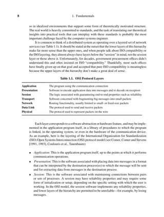 8 1. Fundamentals
so in idealized environments that support some form of theoretically motivated structure.
The real world is heavily committed to standards, and the task of translating our theoretical
insights into practical tools that can interplay with these standards is probably the most
important challenge faced by the computer systems engineer.
It is common to think of a distributed system as operating over a layered set of network
services (see Table 1.1). It should be stated at the outset that the lower layers of this hierarchy
make far more sense than the upper ones, and when people talk about ISO compatibility or
the ISO layering, they almost always have layers below the “session” in mind, not the session
layer or those above it. Unfortunately, for decades, government procurement ofﬁces didn’t
understand this and often insisted on ISO “compatibility.” Thankfully, most such ofﬁces
have ﬁnally given up on that goal and accepted that pure ISO compatibility is meaningless
because the upper layers of the hierarchy don’t make a great deal of sense.
Table 1.1. OSI Protocol Layers
Application The program using the communication connection
Presentation Software to encode application data into messages and to decode on reception
Session The logic associated with guaranteeing end-to-end properties such as reliability
Transport Software concerned with fragmenting big messages into small packets
Network Routing functionality, usually limited to small- or ﬁxed-size packets
Data Link The protocol used to send and receive packets
Physical The protocol used to represent packets on the wire
Each layer corresponds to a software abstraction or hardware feature, and may be imple-
mented in the application program itself, in a library of procedures to which the program
is linked, in the operating system, or even in the hardware of the communication device.
As an example, here is the layering of the International Organization for Standardization
(ISO) Open Systems Interconnection (OSI) protocol model (see Comer, Comer and Stevens
[1991, 1993], Coulouris et al., Tanenbaum):
• Application: This is the application program itself, up to the points at which it performs
communication operations.
• Presentation: This is the software associated with placing data into messages in a format
that can be interpreted by the destination process(es) to which the message will be sent
and for extracting data from messages in the destination process.
• Session: This is the software associated with maintaining connections between pairs
or sets of processes. A session may have reliability properties and may require some
form of initialization or setup, depending on the speciﬁc setting with which the user is
working. In the OSI model, the session software implements any reliability properties,
and lower layers of the hierarchy are permitted to be unreliable—for example, by losing
messages.
 