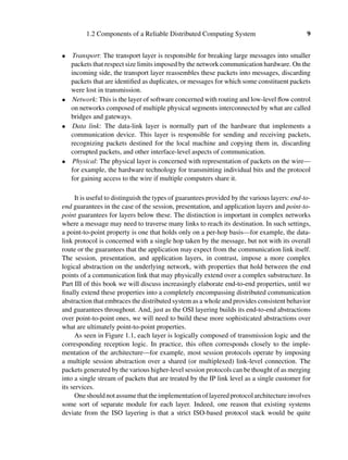 1.2 Components of a Reliable Distributed Computing System 9
• Transport: The transport layer is responsible for breaking large messages into smaller
packets that respect size limits imposed by the network communication hardware. On the
incoming side, the transport layer reassembles these packets into messages, discarding
packets that are identiﬁed as duplicates, or messages for which some constituent packets
were lost in transmission.
• Network: This is the layer of software concerned with routing and low-level ﬂow control
on networks composed of multiple physical segments interconnected by what are called
bridges and gateways.
• Data link: The data-link layer is normally part of the hardware that implements a
communication device. This layer is responsible for sending and receiving packets,
recognizing packets destined for the local machine and copying them in, discarding
corrupted packets, and other interface-level aspects of communication.
• Physical: The physical layer is concerned with representation of packets on the wire—
for example, the hardware technology for transmitting individual bits and the protocol
for gaining access to the wire if multiple computers share it.
It is useful to distinguish the types of guarantees provided by the various layers: end-to-
end guarantees in the case of the session, presentation, and application layers and point-to-
point guarantees for layers below these. The distinction is important in complex networks
where a message may need to traverse many links to reach its destination. In such settings,
a point-to-point property is one that holds only on a per-hop basis—for example, the data-
link protocol is concerned with a single hop taken by the message, but not with its overall
route or the guarantees that the application may expect from the communication link itself.
The session, presentation, and application layers, in contrast, impose a more complex
logical abstraction on the underlying network, with properties that hold between the end
points of a communication link that may physically extend over a complex substructure. In
Part III of this book we will discuss increasingly elaborate end-to-end properties, until we
ﬁnally extend these properties into a completely encompassing distributed communication
abstraction that embraces the distributed system as a whole and provides consistent behavior
and guarantees throughout. And, just as the OSI layering builds its end-to-end abstractions
over point-to-point ones, we will need to build these more sophisticated abstractions over
what are ultimately point-to-point properties.
As seen in Figure 1.1, each layer is logically composed of transmission logic and the
corresponding reception logic. In practice, this often corresponds closely to the imple-
mentation of the architecture—for example, most session protocols operate by imposing
a multiple session abstraction over a shared (or multiplexed) link-level connection. The
packets generated by the various higher-level session protocols can be thought of as merging
into a single stream of packets that are treated by the IP link level as a single customer for
its services.
Oneshouldnotassumethattheimplementationoflayeredprotocolarchitectureinvolves
some sort of separate module for each layer. Indeed, one reason that existing systems
deviate from the ISO layering is that a strict ISO-based protocol stack would be quite
 