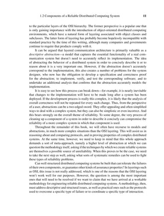 1.2 Components of a Reliable Distributed Computing System 11
to the particular layers of the OSI hierarchy. The former perspective is a popular one that
is only gaining importance with the introduction of object-oriented distributed computing
environments, which have a natural form of layering associated with object classes and
subclasses. The latter form of layering has probably become hopelessly incompatible with
standard practice by the time of this writing, although many companies and governments
continue to require that products comply with it.
It can be argued that layered communication architecture is primarily valuable as a
descriptive abstraction—a model that captures the essential functionality of a real com-
munication system but doesn’t need to accurately reﬂect its implementation. The idea
of abstracting the behavior of a distributed system in order to concisely describe it or to
reason about it is a very important one. However, if the abstraction doesn’t accurately
correspond to the implementation, this also creates a number of problems for the system
designer, who now has the obligation to develop a speciﬁcation and correctness proof
for the abstraction; to implement, verify, and test the corresponding software; and to
undertake an additional analysis that conﬁrms that the abstraction accurately models the
implementation.
It is easy to see how this process can break down—for example, it is nearly inevitable
that changes to the implementation will have to be made long after a system has been
deployed. If the development process is really this complex, it is likely that the analysis of
overall correctness will not be repeated for every such change. Thus, from the perspective
of a user, abstractions can be a two-edged sword. They offer appealing and often simpliﬁed
ways to deal with a complex system, but they can also be simplistic or even incorrect. And
this bears strongly on the overall theme of reliability. To some degree, the very process of
cleaning up a component of a system in order to describe it concisely can compromise the
reliability of a more complex system in which that component is used.
Throughout the remainder of this book, we will often have recourse to models and
abstractions, in much more complex situations than the OSI layering. This will assist us in
reasoning about and comparing protocols, and in proving properties of complex distributed
systems. At the same time, however, we need to keep in mind that this whole approach
demands a sort of meta-approach, namely a higher level of abstraction at which we can
question the methodology itself, asking if the techniques by which we create reliable systems
are themselves a possible source of unreliability. When this proves to be the case, we need
to take the next step as well, asking what sorts of systematic remedies can be used to ﬁght
these types of reliability problems.
Can well structured distributed computing systems be built that can tolerate the failures
of their own components, or guarantee other kinds of assurance properties? In layerings such
as OSI, this issue is not really addressed, which is one of the reasons that the OSI layering
won’t work well for our purposes. However, the question is among the most important
ones that will need to be resolved if we want to claim that we have arrived at a workable
methodology for engineering reliable distributed computing systems. A methodology, then,
must address descriptive and structural issues, as well as practical ones such as the protocols
used to overcome a speciﬁc type of failure or to coordinate a speciﬁc type of interaction.
 