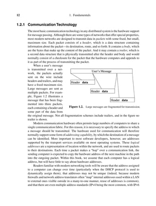 12 1. Fundamentals
1.2.1 Communication Technology
The most basic communication technology in any distributed system is the hardware support
for message passing. Although there are some types of networks that offer special properties,
most modern networks are designed to transmit data in packets with some ﬁxed, but small,
maximum size. Each packet consists of a header, which is a data structure containing
information about the packet—its destination, route, and so forth. It contains a body, which
are the bytes that make up the content of the packet. And it may contain a trailer, which is
a second data structure that is physically transmitted after the header and body and would
normally consist of a checksum for the packet that the hardware computes and appends to
it as part of the process of transmitting the packet.
Figure 1.2. Large messages are fragmented for transmission.
When a user’s message
is transmitted over a net-
work, the packets actually
sent on the wire include
headers and trailers, and may
have a ﬁxed maximum size.
Large messages are sent as
multiple packets. For exam-
ple, Figure 1.2 illustrates a
message that has been frag-
mented into three packets,
each containing a header and
some part of the data from
the original message. Not all fragmentation schemes include trailers, and in the ﬁgure no
trailer is shown.
Modern communication hardware often permits large numbers of computers to share a
single communication fabric. For this reason, it is necessary to specify the address to which
a message should be transmitted. The hardware used for communication will therefore
normally support some form of addressing capability, by which the destination of a message
can be identiﬁed. More important to most software developers, however, are addresses
supported by the transport services available on most operating systems. These logical
addresses are a representation of location within the network, and are used to route packets
to their destinations. Each time a packet makes a “hop” over a communication link, the
sending computer is expected to copy the hardware address of the next machine in the path
into the outgoing packet. Within this book, we assume that each computer has a logical
address, but will have little to say about hardware addresses.
Readers familiar with modern networking tools will be aware that the address assigned
to a computer can change over time (particularly when the DHCP protocol is used to
dynamically assign them), that addresses may not be unique (indeed, because modern
ﬁrewalls and network address translators often “map” internal addresses used within a LAN
to external ones visible outside in a many-to-one manner, reuse of addresses is common),
and that there are even multiple address standards (IPv4 being the most common, with IPv6
 