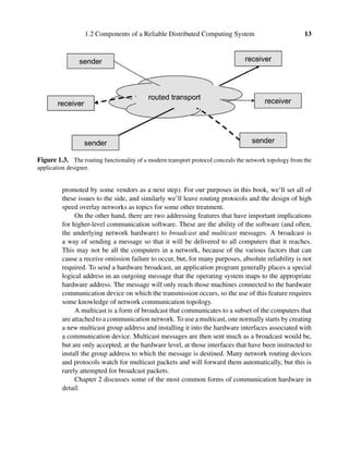 1.2 Components of a Reliable Distributed Computing System 13
Figure 1.3. The routing functionality of a modern transport protocol conceals the network topology from the
application designer.
promoted by some vendors as a next step). For our purposes in this book, we’ll set all of
these issues to the side, and similarly we’ll leave routing protocols and the design of high
speed overlay networks as topics for some other treatment.
On the other hand, there are two addressing features that have important implications
for higher-level communication software. These are the ability of the software (and often,
the underlying network hardware) to broadcast and multicast messages. A broadcast is
a way of sending a message so that it will be delivered to all computers that it reaches.
This may not be all the computers in a network, because of the various factors that can
cause a receive omission failure to occur, but, for many purposes, absolute reliability is not
required. To send a hardware broadcast, an application program generally places a special
logical address in an outgoing message that the operating system maps to the appropriate
hardware address. The message will only reach those machines connected to the hardware
communication device on which the transmission occurs, so the use of this feature requires
some knowledge of network communication topology.
A multicast is a form of broadcast that communicates to a subset of the computers that
are attached to a communication network. To use a multicast, one normally starts by creating
a new multicast group address and installing it into the hardware interfaces associated with
a communication device. Multicast messages are then sent much as a broadcast would be,
but are only accepted, at the hardware level, at those interfaces that have been instructed to
install the group address to which the message is destined. Many network routing devices
and protocols watch for multicast packets and will forward them automatically, but this is
rarely attempted for broadcast packets.
Chapter 2 discusses some of the most common forms of communication hardware in
detail.
 