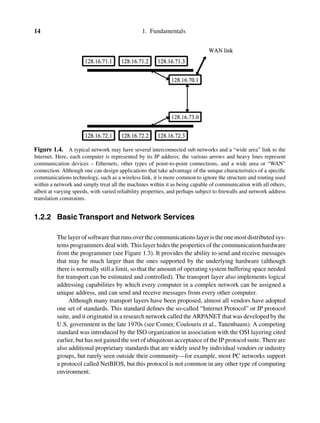 14 1. Fundamentals
Figure 1.4. A typical network may have several interconnected sub networks and a “wide area” link to the
Internet. Here, each computer is represented by its IP address; the various arrows and heavy lines represent
communication devices – Ethernets, other types of point-to-point connections, and a wide area or “WAN”
connection. Although one can design applications that take advantage of the unique characteristics of a speciﬁc
communications technology, such as a wireless link, it is more common to ignore the structure and routing used
within a network and simply treat all the machines within it as being capable of communication with all others,
albeit at varying speeds, with varied reliability properties, and perhaps subject to ﬁrewalls and network address
translation constraints.
1.2.2 Basic Transport and Network Services
The layer of software that runs over the communications layer is the one most distributed sys-
tems programmers deal with. This layer hides the properties of the communication hardware
from the programmer (see Figure 1.3). It provides the ability to send and receive messages
that may be much larger than the ones supported by the underlying hardware (although
there is normally still a limit, so that the amount of operating system buffering space needed
for transport can be estimated and controlled). The transport layer also implements logical
addressing capabilities by which every computer in a complex network can be assigned a
unique address, and can send and receive messages from every other computer.
Although many transport layers have been proposed, almost all vendors have adopted
one set of standards. This standard deﬁnes the so-called “Internet Protocol” or IP protocol
suite, and it originated in a research network called the ARPANET that was developed by the
U.S. government in the late 1970s (see Comer, Coulouris et al., Tanenbaum). A competing
standard was introduced by the ISO organization in association with the OSI layering cited
earlier, but has not gained the sort of ubiquitous acceptance of the IP protocol suite. There are
also additional proprietary standards that are widely used by individual vendors or industry
groups, but rarely seen outside their community—for example, most PC networks support
a protocol called NetBIOS, but this protocol is not common in any other type of computing
environment.
 