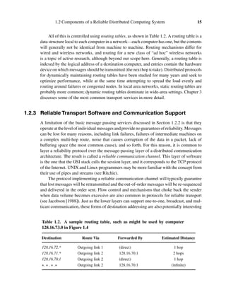 1.2 Components of a Reliable Distributed Computing System 15
All of this is controlled using routing tables, as shown in Table 1.2. A routing table is a
data structure local to each computer in a network—each computer has one, but the contents
will generally not be identical from machine to machine. Routing mechanisms differ for
wired and wireless networks, and routing for a new class of “ad hoc” wireless networks
is a topic of active research, although beyond our scope here. Generally, a routing table is
indexed by the logical address of a destination computer, and entries contain the hardware
device on which messages should be transmitted (the next hop to take). Distributed protocols
for dynamically maintaining routing tables have been studied for many years and seek to
optimize performance, while at the same time attempting to spread the load evenly and
routing around failures or congested nodes. In local area networks, static routing tables are
probably more common; dynamic routing tables dominate in wide-area settings. Chapter 3
discusses some of the most common transport services in more detail.
1.2.3 Reliable Transport Software and Communication Support
A limitation of the basic message passing services discussed in Section 1.2.2 is that they
operate at the level of individual messages and provide no guarantees of reliability. Messages
can be lost for many reasons, including link failures, failures of intermediate machines on
a complex multi-hop route, noise that causes corruption of the data in a packet, lack of
buffering space (the most common cause), and so forth. For this reason, it is common to
layer a reliability protocol over the message-passing layer of a distributed communication
architecture. The result is called a reliable communication channel. This layer of software
is the one that the OSI stack calls the session layer, and it corresponds to the TCP protocol
of the Internet. UNIX and Linux programmers may be more familiar with the concept from
their use of pipes and streams (see Ritchie).
The protocol implementing a reliable communication channel will typically guarantee
that lost messages will be retransmitted and the out-of-order messages will be re-sequenced
and delivered in the order sent. Flow control and mechanisms that choke back the sender
when data volume becomes excessive are also common in protocols for reliable transport
(see Jacobson [1988]). Just as the lower layers can support one-to-one, broadcast, and mul-
ticast communication, these forms of destination addressing are also potentially interesting
Table 1.2. A sample routing table, such as might be used by computer
128.16.73.0 in Figure 1.4
Destination Route Via Forwarded By Estimated Distance
128.16.72.* Outgoing link 1 (direct) 1 hop
128.16.71.* Outgoing link 2 128.16.70.1 2 hops
128.16.70.1 Outgoing link 2 (direct) 1 hop
∗. ∗ . ∗ .∗ Outgoing link 2 128.16.70.1 (inﬁnite)
 