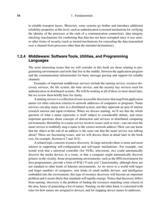 16 1. Fundamentals
in reliable transport layers. Moreover, some systems go further and introduce additional
reliability properties at this level, such as authentication (a trusted mechanism for verifying
the identity of the processes at the ends of a communication connection), data integrity
checking (mechanisms for conﬁrming that data has not been corrupted since it was sent),
or other forms of security (such as trusted mechanisms for concealing the data transmitted
over a channel from processes other than the intended destinations).
1.2.4 Middleware: Software Tools, Utilities, and Programming
Languages
The most interesting issues that we will consider in this book are those relating to pro-
gramming environments and tools that live in the middle, between the application program
and the communication infrastructure for basic message passing and support for reliable
channels.
Examples of important middleware services include the naming service, resource dis-
covery services, the ﬁle system, the time service, and the security key services used for
authentication in distributed systems. We will be looking at all of these in more detail later,
but we review them brieﬂy here for clarity.
A naming service is a collection of user-accessible directories that map from application
names (or other selection criteria) to network addresses of computers or programs. Name
services can play many roles in a distributed system, and they represent an area of intense
research interest and rapid evolution. When we discuss naming, we’ll see that the whole
question of what a name represents is itself subject to considerable debate, and raises
important questions about concepts of abstraction and services in distributed computing
environments. Reliability in a name service involves issues such as trust—can one trust the
name service to truthfully map a name to the correct network address? How can one know
that the object at the end of an address is the same one that the name service was talking
about? These are fascinating issues, and we will discuss them in detail later in the book
(see, for example, Sections 6.7 and 10.5).
A related topic concerns resource discovery. In large networks there is more and more
interest in supporting self-conﬁguration and self-repair mechanisms. For example, one
would wish that a universal controller (for VCRs, televisions, etc) could automatically
discover the media devices in a room, or that a computer might automatically discover
printers in the vicinity. Some programming environments, such as the JINI environment for
Java programmers, provide a form of ICQ (“I seek you”) functionality, although these are
not standard in other kinds of Internet environments. As we move to a world with larger
and larger numbers of computers, new kinds of small mobile devices, and intelligence
embedded into the environment, this type of resource discovery will become an important
problem and it seems likely that standards will rapidly emerge. Notice that discovery differs
from naming: discovery is the problem of ﬁnding the resources matching some criteria in
the area, hence of generating a list of names. Naming, on the other hand, is concerned with
rules for how names are assigned to devices, and for mapping device names to addresses.
 