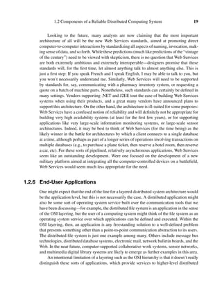 1.2 Components of a Reliable Distributed Computing System 19
Looking to the future, many analysts are now claiming that the most important
architecture of all will be the new Web Services standards, aimed at promoting direct
computer-to-computer interactions by standardizing all aspects of naming, invocation, mak-
ing sense of data, and so forth. While these predictions (much like predictions of the “vintage
of the century”) need to be viewed with skepticism, there is no question that Web Services
are both extremely ambitious and extremely interoperable—designers promise that these
standards will, for the ﬁrst time, let almost anything talk to almost anything else. This is
just a ﬁrst step: If you speak French and I speak English, I may be able to talk to you, but
you won’t necessarily understand me. Similarly, Web Services will need to be supported
by standards for, say, communicating with a pharmacy inventory system, or requesting a
quote on a batch of machine parts. Nonetheless, such standards can certainly be deﬁned in
many settings. Vendors supporting .NET and J2EE tout the ease of building Web Services
systems when using their products, and a great many vendors have announced plans to
support this architecture. On the other hand, the architecture is ill-suited for some purposes:
Web Services have a confused notion of reliability and will deﬁnitely not be appropriate for
building very high availability systems (at least for the ﬁrst few years), or for supporting
applications like very large-scale information monitoring systems, or large-scale sensor
architectures. Indeed, it may be best to think of Web Services (for the time being) as the
likely winner in the battle for architectures by which a client connects to a single database
at a time, although perhaps as part of a longer series of operations involving transactions on
multiple databases (e.g., to purchase a plane ticket, then reserve a hotel room, then reserve
a car, etc). For these sorts of pipelined, relatively asynchronous applications, Web Services
seem like an outstanding development. Were one focused on the development of a new
military platform aimed at integrating all the computer-controlled devices on a battleﬁeld,
Web Services would seem much less appropriate for the need.
1.2.6 End-User Applications
One might expect that the end of the line for a layered distributed system architecture would
be the application level, but this is not necessarily the case. A distributed application might
also be some sort of operating system service built over the communication tools that we
have been discussing—for example, the distributed ﬁle system is an application in the sense
of the OSI layering, but the user of a computing system might think of the ﬁle system as an
operating system service over which applications can be deﬁned and executed. Within the
OSI layering, then, an application is any freestanding solution to a well-deﬁned problem
that presents something other than a point-to-point communication abstraction to its users.
The distributed ﬁle system is just one example among many. Others include message bus
technologies, distributed database systems, electronic mail, network bulletin boards, and the
Web. In the near future, computer-supported collaborative work systems, sensor networks,
and multimedia digital library systems are likely to emerge as further examples in this area.
An intentional limitation of a layering such as the OSI hierarchy is that it doesn’t really
distinguish these sorts of applications, which provide services to higher-level distributed
 