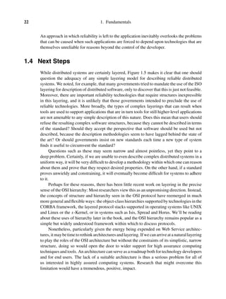 22 1. Fundamentals
An approach in which reliability is left to the application inevitably overlooks the problems
that can be caused when such applications are forced to depend upon technologies that are
themselves unreliable for reasons beyond the control of the developer.
1.4 Next Steps
While distributed systems are certainly layered, Figure 1.5 makes it clear that one should
question the adequacy of any simple layering model for describing reliable distributed
systems. We noted, for example, that many governments tried to mandate the use of the ISO
layering for description of distributed software, only to discover that this is just not feasible.
Moreover, there are important reliability technologies that require structures inexpressible
in this layering, and it is unlikely that those governments intended to preclude the use of
reliable technologies. More broadly, the types of complex layerings that can result when
tools are used to support applications that are in turn tools for still higher-level applications
are not amenable to any simple description of this nature. Does this mean that users should
refuse the resulting complex software structures, because they cannot be described in terms
of the standard? Should they accept the perspective that software should be used but not
described, because the description methodologies seem to have lagged behind the state of
the art? Or should governments insist on new standards each time a new type of system
ﬁnds it useful to circumvent the standard?
Questions such as these may seem narrow and almost pointless, yet they point to a
deep problem. Certainly, if we are unable to even describe complex distributed systems in a
uniform way, it will be very difﬁcult to develop a methodology within which one can reason
about them and prove that they respect desired properties. On the other hand, if a standard
proves unwieldy and constraining, it will eventually become difﬁcult for systems to adhere
to it.
Perhaps for these reasons, there has been little recent work on layering in the precise
sense of the OSI hierarchy: Most researchers view this as an unpromising direction. Instead,
the concepts of structure and hierarchy seen in the OSI protocol have reemerged in much
more general and ﬂexible ways: the object-class hierarchies supported by technologies in the
CORBA framework, the layered protocol stacks supported in operating systems like UNIX
and Linux or the x-Kernel, or in systems such as Isis, Spread and Horus. We’ll be reading
about these uses of hierarchy later in the book, and the OSI hierarchy remains popular as a
simple but widely understood framework within which to discuss protocols.
Nonetheless, particularly given the energy being expended on Web Service architec-
tures, itmaybetimetorethinkarchitecturesandlayering. Ifwecanarriveatanaturallayering
to play the roles of the OSI architecture but without the constraints of its simplistic, narrow
structure, doing so would open the door to wider support for high assurance computing
techniques and tools. An architecture can serve as a roadmap both for technology developers
and for end users. The lack of a suitable architecture is thus a serious problem for all of
us interested in highly assured computing systems. Research that might overcome this
limitation would have a tremendous, positive, impact.
 