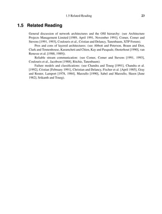 1.5 Related Reading 23
1.5 Related Reading
General discussion of network architectures and the OSI hierarchy: (see Architecture
Projects Management Limited [1989, April 1991, November 1991], Comer, Comer and
Stevens [1991, 1993], Coulouris et al., Cristian and Delancy, Tanenbaum, XTP Forum).
Pros and cons of layered architectures: (see Abbott and Peterson, Braun and Diot,
Clark and Tennenhouse, Karamcheti and Chien, Kay and Pasquale, Ousterhout [1990], van
Renesse et al. [1988, 1989]).
Reliable stream communication: (see Comer, Comer and Stevens [1991, 1993],
Coulouris et al., Jacobson [1988], Ritchie, Tanenbaum).
Failure models and classiﬁcations: (see Chandra and Toueg [1991], Chandra et al.
[1992], Cristian [February 1991], Christian and Delancy, Fischer et al. [April 1985], Gray
and Reuter, Lamport [1978, 1984], Marzullo [1990], Sabel and Marzullo, Skeen [June
1982], Srikanth and Toueg).
 