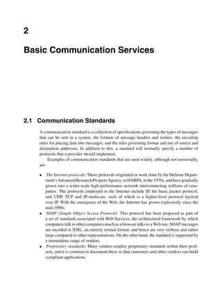 2
Basic Communication Services
2.1 Communication Standards
A communication standard is a collection of speciﬁcations governing the types of messages
that can be sent in a system, the formats of message headers and trailers, the encoding
rules for placing data into messages, and the rules governing format and use of source and
destination addresses. In addition to this, a standard will normally specify a number of
protocols that a provider should implement.
Examples of communication standards that are used widely, although not universally,
are:
• The Internet protocols: These protocols originated in work done by the Defense Depart-
ment’sAdvancedResearchProjectsAgency, orDARPA,inthe1970s, andhavegradually
grown into a wider-scale high-performance network interconnecting millions of com-
puters. The protocols employed in the Internet include IP, the basic packet protocol,
and UDP, TCP and IP-multicast, each of which is a higher-level protocol layered
over IP. With the emergence of the Web, the Internet has grown explosively since the
mid-1990s.
• SOAP (Simple Object Access Protocol): This protocol has been proposed as part of
a set of standards associated with Web Services, the architectural framework by which
computers talk to other computers much as a browser talks to a Web site. SOAP messages
are encoded in XML, an entirely textual format, and hence are very verbose and rather
large compared to other representations. On the other hand, the standard is supported by
a tremendous range of vendors.
• Proprietary standards: Many vendors employ proprietary standards within their prod-
ucts, and it is common to document these so that customers and other vendors can build
compliant applications.
 