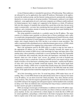 28 2. Basic Communication Services
A class D Internet address is intended for special uses: IP multicasting. These addresses
are allocated for use by applications that exploit IP multicast. Participants in the applica-
tion join the multicast group, and the Internet routing protocols automatically reconﬁgure
themselves to route messages to all group members. Unfortunately, multicast is not widely
deployed—some applications do use it, and some companies are willing to enable multicast
for limited purposes, but it simply isn’t supported in the Internet as a whole. IP multicast
falls into that category of standards that seemed like a good idea at the time, but just never
made it commercially—an ironic fate considering that most network routers do support IP
multicast, and a tremendous amount of money has presumably been spent building those
mechanisms and testing them.
The string gunnlod.cs.cornell.edu is a symbolic name for the IP address. The name
consists of a machine name (gunnlod, an obscure hero of Norse mythology) and a sufﬁx
(cs.cornell.edu), designating the Computer Science Department at Cornell University, which
is an educational institution (Cornell happens to be in the United States, and as a practical
matter .edu is largely limited to the USA, but this is not written in stone anywhere). The
sufﬁx is registered with a distributed service called the domain name service, or DNS, which
supports a simple protocol for mapping from string names to IP network addresses.
Here’s the mechanism used by the DNS when it is asked to map my host name to
the appropriate IP address for my machine. DNS basically forwards the request up a
hierarchical tree formed of DNS servers with knowledge for larger and larger parts of the
naming space: above gunnold.cs.cornell.edu is a server (perhaps the same one) responsible
for cs.cornell.edu, then cornell.edu, then the entire edu namespace, and ﬁnally the whole
Internet—there are a few of these “root” servers. So, perhaps you work at foosball.com
and are trying to map cs.cornell.edu. Up the tree of DNS servers your request will go, until
ﬁnally it reaches a server that knows something about .edu domains—namely the IP address
of some other server that can handle cornell.edu requests. Now the request heads back
down the tree. Finally, a DNS server is reached that actually knows the current IP address
of gunnold.cs.cornell.edu; this one sends the result back to the DNS that made the initial
request. If the application that wanted the mapping hasn’t given up in boredom, we’re home
free.
All of this forwarding can be slow. To avoid long delays, DNS makes heavy use of
caching. Thus, if some DNS element in the path already knows how to map my host name
to my IP address, we can short-circuit this whole procedure. Very often, Internet activity
comes in bursts. Thus, the ﬁrst request to gunnold may be a little slow, but from then on, the
local DNS will know the mapping and subsequent requests will be handled with essentially
no delay at all. There are elaborate rules concerning how long to keep a cached record, but
we don’t need to get quite so detailed here.
DNS can manage several types of information, in addition to host-to-IP address map-
pings. For example, one kind of DNS record tells you where to ﬁnd an e-mail server for a
given machine. In fact, one could devote a whole chapter of a book like this to DNS and
its varied capabilities, and perhaps a whole book to the kinds of programs that have been
built to exploit some of the more esoteric options. However, our focus is elsewhere, and
 