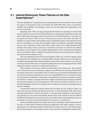 30 2. Basic Communication Services
2.1 Internet Brownouts: Power Failures on the Data
Superhighway?
The data superhighway is experiencing serious growing pains. Growth in load has vastly exceeded
the capacity of the protocols used in the Internet and World Wide Web. Issues of consistency,
reliability, and availability of technologies, such as the ones that support these applications, are at
the core of this book.
Beginning in late 1995, clear signs emerged that the Internet was beginning to overload. One
reason is that the root servers for the DNS architecture are experiencing exponential growth in the
load of DNS queries that require action by the top levels of the DNS hierarchy. A server that saw
ten queries per minute in 1993 was up to 250 queries per second in early 1995, and trafﬁc was
doubling every three months. Such problems point to fundamental aspects of the Internet that were
based on assumptions of a fairly small and lightly loaded user population repeatedly performing
the same sorts of operations. In this small world, it makes sense to use a single hierarchical DNS
structure with caching, because cache hits are possible for most data. In a network that suddenly
has millions of users, and that will eventually support billions of users, such design considerations
must be reconsidered: Only a completely decentralized architecture can possibly scale to support a
truly universal and worldwide service.
The near-exponential growth of the network lagged in 1999 as the .com boom abruptly ended.
Simultaneously the widespread use of network address translators allowed re-use of IP addresses,
essentially eliminating the threat that the IP address space would soon be exhausted. Yet as this text
was being revised in 2003, there were signs that rapid growth may be reemerging, fueled by cellular
telephones and other small devices with network connectivity.
These problems of scale have visible but subtle impact on the Internet user: They typically
cause connections to break, or alert boxes to appear on your Web browser warning you that the host
possessing some resource is unavailable. There is no obvious way to recognize that the problem is not
one of local overload or congestion, but in fact is an overloaded DNS server or one that has crashed
at a major Internet routing point. Unfortunately, such problems have become increasingly common:
The Internet is starting to experience brownouts. Indeed, the Internet became largely unavailable
for many hours during one crash in September of 1995, and this was hardly an unusual event. As
the data superhighway becomes increasingly critical, such brownouts represent increasingly serious
threats to reliability.
Conventional wisdom has it that the Internet does not follow the laws of physics, there is no
limit to how big, fast, and dense the Internet can become. As with the hardware itself, which seems
outmoded almost before it reaches the market, we assume that the technology of the network is
also speeding up in ways that exceed demand. But the reality of the situation is that the software
architecture of the Internet is in some basic ways not scalable. Short of redesigning these protocols,
the Internet won’t keep up with growing demands. In some ways, it already can’t.
Internet scalability problems don’t imply some form of catastrophic collapse. Rather, they take
the form of visible quality disruptions that prevent applications with strong “quality of service”
requirements from operating smoothly. Paradoxically, this means that even as the Internet degra-
des from the perspective of one category of users, it may seem to be working better and better for a
 