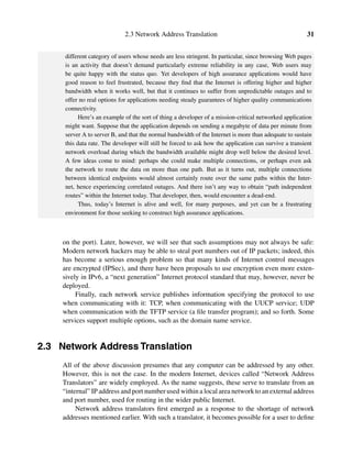 2.3 Network Address Translation 31
different category of users whose needs are less stringent. In particular, since browsing Web pages
is an activity that doesn’t demand particularly extreme reliability in any case, Web users may
be quite happy with the status quo. Yet developers of high assurance applications would have
good reason to feel frustrated, because they ﬁnd that the Internet is offering higher and higher
bandwidth when it works well, but that it continues to suffer from unpredictable outages and to
offer no real options for applications needing steady guarantees of higher quality communications
connectivity.
Here’s an example of the sort of thing a developer of a mission-critical networked application
might want. Suppose that the application depends on sending a megabyte of data per minute from
server A to server B, and that the normal bandwidth of the Internet is more than adequate to sustain
this data rate. The developer will still be forced to ask how the application can survive a transient
network overload during which the bandwidth available might drop well below the desired level.
A few ideas come to mind: perhaps she could make multiple connections, or perhaps even ask
the network to route the data on more than one path. But as it turns out, multiple connections
between identical endpoints would almost certainly route over the same paths within the Inter-
net, hence experiencing correlated outages. And there isn’t any way to obtain “path independent
routes” within the Internet today. That developer, then, would encounter a dead-end.
Thus, today’s Internet is alive and well, for many purposes, and yet can be a frustrating
environment for those seeking to construct high assurance applications.
on the port). Later, however, we will see that such assumptions may not always be safe:
Modern network hackers may be able to steal port numbers out of IP packets; indeed, this
has become a serious enough problem so that many kinds of Internet control messages
are encrypted (IPSec), and there have been proposals to use encryption even more exten-
sively in IPv6, a “next generation” Internet protocol standard that may, however, never be
deployed.
Finally, each network service publishes information specifying the protocol to use
when communicating with it: TCP, when communicating with the UUCP service; UDP
when communication with the TFTP service (a ﬁle transfer program); and so forth. Some
services support multiple options, such as the domain name service.
2.3 Network Address Translation
All of the above discussion presumes that any computer can be addressed by any other.
However, this is not the case. In the modern Internet, devices called “Network Address
Translators” are widely employed. As the name suggests, these serve to translate from an
“internal” IP address and port number used within a local area network to an external address
and port number, used for routing in the wider public Internet.
Network address translators ﬁrst emerged as a response to the shortage of network
addresses mentioned earlier. With such a translator, it becomes possible for a user to deﬁne
 