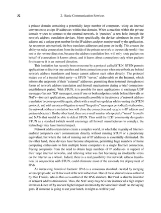 32 2. Basic Communication Services
a private domain containing a potentially large number of computers, using an internal
convention to assign IP addresses within that domain. When a machine within the private
domain wishes to connect to the external network, it “punches” a new hole through the
network address translation devices. More speciﬁcally, the device substitutes its own IP
address and a unique port number for the IP address and port number used by the application.
As responses are received, the box translates addresses and ports on the ﬂy. This creates the
ability to make connections from the inside of the private network to the outside world—but
not in the reverse direction, because the address translation box will only route packets on
behalf of connections it knows about, and it learns about connections only when packets
ﬁrst traverse it in an outward direction.
This limitation has recently been overcome by a protocol called STUN. STUN permits
applications to discover one-another and form connections even when one or both are behind
network address translators and hence cannot address each other directly. The protocol
makes use of a trusted third party—a STUN “server,” addressable on the Internet, which
informs the endpoints of their “external” addresses, permitting them to tunnel through most
forms of network address translation and ﬁrewall mechanisms during a brief connection-
establishment period. With STUN, it is possible for most applications to exchange UDP
messages (but not TCP messages), even if one or both endpoints reside behind ﬁrewalls or
NATs—for such applications, anything normally possible in the absence of network address
translation becomes possible again, albeit with a small set-up delay while running the STUN
protocol, and with an extra obligation to send “keep alive” messages periodically (otherwise,
the network address translation box will close the connection and recycle its IP address and
port number pair). On the other hand, there are a small number of especially “smart” ﬁrewalls
and NATs that would be able to defeat STUN. Thus until the IETF community designates
STUN as a standard (which would encourage all ﬁrewall manufacturers to comply), the
technology may have limited impact.
Network address translators create a complex world, in which the majority of Internet-
enabled computers can’t communicate directly without running STUN or a proprietary
equivalent, but where the risk of running out of IP addresses is essentially eliminated. On
the other hand, these devices have become ubiquitous, permitting huge numbers of home
computing enthusiasts to link multiple home computers to a single Internet connection,
freeing companies from the need to obtain large numbers of IP addresses in support of
their large internal networks, and relieving what was fast becoming an intolerable stress
on the Internet as a whole. Indeed, there is a real possibility that network address transla-
tion, in conjunction with STUN, could eliminate most of the rationale for deployment of
IPv6.
An interesting historical footnote: IPv6 is a consensus standard, created by merging
several proposals; we’ll discuss it in the next subsection. One of these standards was authored
by Paul Francis, who is thus a co-author of the IPv6 standard. But Paul is also the inventor
of network address translation. Thus, the NAT story may be a rare instance of a high impact
invention killed off by an even higher impact invention by the same individual! As the saying
goes, if someone is going to eat your lunch, it might as well be you!
 