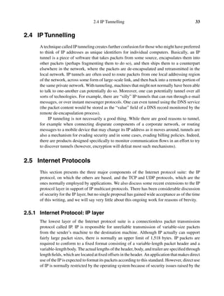 2.4 IP Tunnelling 33
2.4 IP Tunnelling
A technique called IP tunneling creates further confusion for those who might have preferred
to think of IP addresses as unique identiﬁers for individual computers. Basically, an IP
tunnel is a piece of software that takes packets from some source, encapsulates them into
other packets (perhaps fragmenting them to do so), and then ships them to a counterpart
elsewhere in the network, where the packets are de-encapsulated and retransmitted in the
local network. IP tunnels are often used to route packets from one local addressing region
of the network, across some form of large-scale link, and then back into a remote portion of
the same private network. With tunneling, machines that might not normally have been able
to talk to one-another can potentially do so. Moreover, one can potentially tunnel over all
sorts of technologies. For example, there are “silly” IP tunnels that can run through e-mail
messages, or over instant messenger protocols. One can even tunnel using the DNS service
(the packet content would be stored as the “value” ﬁeld of a DNS record monitored by the
remote de-encapsulation process).
IP tunneling is not necessarily a good thing. While there are good reasons to tunnel,
for example when connecting disparate components of a corporate network, or routing
messages to a mobile device that may change its IP address as it moves around, tunnels are
also a mechanism for evading security and in some cases, evading billing policies. Indeed,
there are products designed speciﬁcally to monitor communication ﬂows in an effort to try
to discover tunnels (however, encryption will defeat most such mechanisms).
2.5 Internet Protocols
This section presents the three major components of the Internet protocol suite: the IP
protocol, on which the others are based, and the TCP and UDP protocols, which are the
ones normally employed by applications. We also discuss some recent extensions to the IP
protocol layer in support of IP multicast protocols. There has been considerable discussion
of security for the IP layer, but no single proposal has gained wide acceptance as of the time
of this writing, and we will say very little about this ongoing work for reasons of brevity.
2.5.1 Internet Protocol: IP layer
The lowest layer of the Internet protocol suite is a connectionless packet transmission
protocol called IP. IP is responsible for unreliable transmission of variable-size packets
from the sender’s machine to the destination machine. Although IP actually can support
fairly large packet sizes, there is normally an upper limit of 1,518 bytes. IP packets are
required to conform to a ﬁxed format consisting of a variable-length packet header and a
variable-length body. The actual lengths of the header, body, and trailer are speciﬁed through
length ﬁelds, which are located at ﬁxed offsets in the header. An application that makes direct
use of the IP is expected to format its packets according to this standard. However, direct use
of IP is normally restricted by the operating system because of security issues raised by the
 
