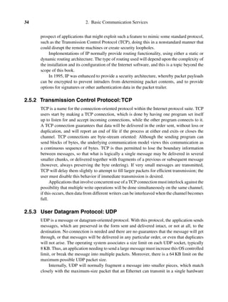 34 2. Basic Communication Services
prospect of applications that might exploit such a feature to mimic some standard protocol,
such as the Transmission Control Protocol (TCP), doing this in a nonstandard manner that
could disrupt the remote machines or create security loopholes.
Implementations of IP normally provide routing functionality, using either a static or
dynamic routing architecture. The type of routing used will depend upon the complexity of
the installation and its conﬁguration of the Internet software, and this is a topic beyond the
scope of this book.
In 1995, IP was enhanced to provide a security architecture, whereby packet payloads
can be encrypted to prevent intruders from determining packet contents, and to provide
options for signatures or other authentication data in the packet trailer.
2.5.2 Transmission Control Protocol:TCP
TCP is a name for the connection-oriented protocol within the Internet protocol suite. TCP
users start by making a TCP connection, which is done by having one program set itself
up to listen for and accept incoming connections, while the other program connects to it.
A TCP connection guarantees that data will be delivered in the order sent, without loss or
duplication, and will report an end of ﬁle if the process at either end exits or closes the
channel. TCP connections are byte-stream oriented: Although the sending program can
send blocks of bytes, the underlying communication model views this communication as
a continuous sequence of bytes. TCP is thus permitted to lose the boundary information
between messages, so that what is logically a single message may be delivered in several
smaller chunks, or delivered together with fragments of a previous or subsequent message
(however, always preserving the byte ordering). If very small messages are transmitted,
TCP will delay them slightly to attempt to ﬁll larger packets for efﬁcient transmission; the
user must disable this behavior if immediate transmission is desired.
Applications that involve concurrent use of a TCP connection must interlock against the
possibility that multiple write operations will be done simultaneously on the same channel;
if this occurs, then data from different writers can be interleaved when the channel becomes
full.
2.5.3 User Datagram Protocol: UDP
UDP is a message or datagram-oriented protocol. With this protocol, the application sends
messages, which are preserved in the form sent and delivered intact, or not at all, to the
destination. No connection is needed and there are no guarantees that the message will get
through, or that messages will be delivered in any particular order, or even that duplicates
will not arise. The operating system associates a size limit on each UDP socket, typically
8 KB. Thus, an application needing to send a large message must increase this OS controlled
limit, or break the message into multiple packets. Moreover, there is a 64 KB limit on the
maximum possible UDP packet size.
Internally, UDP will normally fragment a message into smaller pieces, which match
closely with the maximum-size packet that an Ethernet can transmit in a single hardware
 