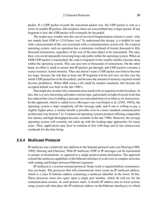 2.5 Internet Protocols 35
packet. If a UDP packet exceeds the maximum packet size, the UDP packet is sent as a
series of smaller IP packets. On reception, these are reassembled into a larger packet. If any
fragment is lost, the UDP packet will eventually be discarded.
The reader may wonder why this sort of two-level fragmentation scheme is used—why
not simply limit UDP to 1,518 bytes, too? To understand this design, it is helpful to start
with a measurement of the cost associated with a communication system call. On a typical
operating system, such an operation has a minimum overhead of twenty thousand to ﬁfty
thousand instructions, regardless of the size of the data object to be transmitted. The idea,
then, is to avoid repeatedly traversing long code paths within the operating system. When an
8 KB UDP packet is transmitted, the code to fragment it into smaller chunks executes deep
within the operating system. This can save tens of thousands of instructions. On the other
hand, no effort is made to ensure that IP packets get through, and UDP packets consume a
scarce resource: kernel memory. Thus one doesn’t want a UDP packet size limit to become
too large, because the risk that at least one IP fragment will be lost rises (in this case the
whole UDP packet has to be discarded), and because the amount of memory required would
become prohibitive. While 8KB seems a bit small by modern standards, this became the
accepted default size limit in the late 1980’s.
Onemightalsowonderwhycommunicationneedstobesoexpensiveintheﬁrstplace. In
fact, this is a very interesting and rather current topic, particularly in light of recent work that
has reduced the cost of sending a message (on some platforms) to as little as six instructions.
In this approach, which is called Active Messages (see von Eicken et al. [1992, 1995]), the
operating system is kept completely off the message path, and if one is willing to pay a
slightly higher price, a similar beneﬁt is possible even in a more standard communication
architecture (see Section 7.4). Commercial operating systems products offering comparably
low latency and high throughput became available in the late 1990s. However, the average
operating system will certainly not catch up with the leading-edge approaches for many
years. Thus, applications may have to continue to live with huge and in fact unnecessary
overheads for the time being.
2.5.4 Multicast Protocol
IP multicast was a relatively late addition to the Internet protocol suite (see Deering [1988,
1989], Deering and Cheriton). With IP multicast, UDP or IP messages can be transmitted
to groups of destinations, as opposed to a single point-to-point destination. The approach
extends the multicast capabilities of the Ethernet interface to work even in complex networks
with routing and bridges between Ethernet segments.
IP multicast is a session-oriented protocol: Some work is required before communica-
tion can begin. The processes that will communicate must create an IP multicast address,
which is a class D Internet address containing a multicast identiﬁer in the lower 28 bits.
These processes must also agree upon a single port number, which all will use for the
communication session. As each process starts, it installs IP address into its local system,
using system calls that place the IP multicast address on the Ethernet interface(s) to which
 