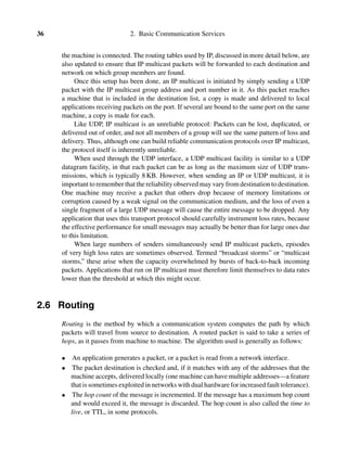 36 2. Basic Communication Services
the machine is connected. The routing tables used by IP, discussed in more detail below, are
also updated to ensure that IP multicast packets will be forwarded to each destination and
network on which group members are found.
Once this setup has been done, an IP multicast is initiated by simply sending a UDP
packet with the IP multicast group address and port number in it. As this packet reaches
a machine that is included in the destination list, a copy is made and delivered to local
applications receiving packets on the port. If several are bound to the same port on the same
machine, a copy is made for each.
Like UDP, IP multicast is an unreliable protocol: Packets can be lost, duplicated, or
delivered out of order, and not all members of a group will see the same pattern of loss and
delivery. Thus, although one can build reliable communication protocols over IP multicast,
the protocol itself is inherently unreliable.
When used through the UDP interface, a UDP multicast facility is similar to a UDP
datagram facility, in that each packet can be as long as the maximum size of UDP trans-
missions, which is typically 8 KB. However, when sending an IP or UDP multicast, it is
important to remember that the reliability observed may vary from destination to destination.
One machine may receive a packet that others drop because of memory limitations or
corruption caused by a weak signal on the communication medium, and the loss of even a
single fragment of a large UDP message will cause the entire message to be dropped. Any
application that uses this transport protocol should carefully instrument loss rates, because
the effective performance for small messages may actually be better than for large ones due
to this limitation.
When large numbers of senders simultaneously send IP multicast packets, episodes
of very high loss rates are sometimes observed. Termed “broadcast storms” or “multicast
storms,” these arise when the capacity overwhelmed by bursts of back-to-back incoming
packets. Applications that run on IP multicast must therefore limit themselves to data rates
lower than the threshold at which this might occur.
2.6 Routing
Routing is the method by which a communication system computes the path by which
packets will travel from source to destination. A routed packet is said to take a series of
hops, as it passes from machine to machine. The algorithm used is generally as follows:
• An application generates a packet, or a packet is read from a network interface.
• The packet destination is checked and, if it matches with any of the addresses that the
machine accepts, delivered locally (one machine can have multiple addresses—a feature
that is sometimes exploited in networks with dual hardware for increased fault tolerance).
• The hop count of the message is incremented. If the message has a maximum hop count
and would exceed it, the message is discarded. The hop count is also called the time to
live, or TTL, in some protocols.
 