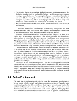 2.7 End-to-End Argument 37
• For messages that do not have a local destination, or class D multicast messages, the
destination is used to search the routing table. Each entry speciﬁes an address, or a pattern
covering a range of addresses. The outgoing interface and a physical next-hop address
are identiﬁed for the message (or a list of them, if the message is a class D multicast).
For a point-to-point message, if there are multiple possible routes, the least costly route
is employed. For this purpose, each route includes an estimated cost, in hops.
• The packet is transmitted on interfaces in this list, other than the one on which the packet
was received.
A number of methods have been developed for maintaining routing tables. The most
common approach is to use static routing. In this approach, the routing table is maintained
by system administrators, and is never modiﬁed while the system is active.
Dynamic routing employs a class of protocols by which machines can adjust their
routing tables to beneﬁt from load changes, route around congestion and broken links,
and reconﬁgure to exploit links that have recovered from failures. In the most common
approaches, machines periodically distribute their routing tables to nearest neighbors, or
periodically broadcast their routing tables within the network as a whole. For this latter
case, a special address is used, which causes the packet to be routed down every possible
interface in the network; a hop-count limit prevents such a packet from bouncing endlessly.
The introduction of IP multicast has resulted in a new class of routers, which are static
for most purposes, but that maintain special dynamic routing policies for use when an IP
multicast group spans several segments of a routed local area network. In very large settings,
this multicast routing daemon can take advantage of the multicast backbone, or mbone
network to provide group communication or conferencing support to sets of participants
working at physically remote locations. However, most use of IP multicast is limited to
local area networks at the time of this writing, and wide area multicast remains a somewhat
speculative research topic.
Finally, we are now seeing the emergence of a new class of routing protocols designed
to support mobile devices and physically ﬁxed devices using wireless links. These protocols
must deal with rapidly changing connectivity, and some are additionally designed to support
“ad hoc” networking, where a set of mobile machines cooperate to route one-another’s
wireless trafﬁc. However, although the topic is a fascinating one, it lies outside the scope of
this book.
2.7 End-to-End Argument
The reader may be curious about the following issue. The architecture described above
permits packets to be lost at each hop in the communication subsystem. If a packet takes
many hops, the probability of loss would seem likely to grow proportionately, causing the
reliability of the network to drop linearly with the diameter of the network. There is an
alternative approach in which error correction would be done hop by hop. Although packets
could still be lost if an intermediate machine crashes, such an approach would have loss
 