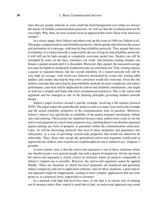 38 2. Basic Communication Services
rates that are greatly reduced, at some small but ﬁxed background cost (when we discuss
the details of reliable communication protocols, we will see that the overhead need not be
very high). Why, then, do most systems favor an approach that seems likely to be much less
reliable?
In a classic paper, Jerry Saltzer and others took up this issue in 1984 (see Saltzer et al).
Thispapercomparedend-to-endreliabilityprotocols, whichoperateonlybetweenthesource
and destination of a message, with hop-by-hop reliability protocols. They argued that even
if reliability of a routed network is improved by the use of hop-by-hop reliability protocols,
it will still not be high enough to completely overcome packet loss. Packets can still be
corrupted by noise on the lines, machines can crash, and dynamic routing changes can
bounce a packet around until it is discarded. Moreover, they argued, the measured average
loss rates for lightly to moderately loaded networks are extremely low. True, routing exposes
a packet to repeated threats, but the overall reliability of a routed network will still be
very high on average, with worst-case behavior dominated by events like routing table
updates and crashes that hop-by-hop error correction would not overcome. From this the
authors conclude that since hop-by-hop reliability methods increase complexity and reduce
performance, and must still be duplicated by end-to-end reliability mechanisms, one might
as well use a simpler and faster link-level communication protocol. This is the end-to-end
argument and has emerged as one of the deﬁning principles governing modern network
design.
Saltzer’s paper revolves around a speciﬁc example, involving a ﬁle transfer protocol
(FTP). The paper makes the point that the analysis used is in many ways tied to the example
and the actual reliability properties of the communication lines in question. Moreover,
Saltzer’s interest was speciﬁcally in reliability of the packet transport mechanism: failure
rates and ordering. These points are important because many authors have come to cite the
end-to-end argument in a much more expansive way, claiming that it is an absolute argument
against putting any form of property or guarantee within the communication subsystem.
Later, we will be discussing protocols that need to place properties and guarantees into
subsystems, as a way of providing system-wide properties that would not otherwise be
achievable. Thus, those who accept the generalized end-to-end argument would tend to
oppose the use of these sorts of protocols on philosophical (one is tended to say “religious”)
grounds.
A more mature view is that the end-to-end argument is one of those situations where
one should accept a very general insight, but with a degree of skepticism. On the one hand,
the end-to-end argument is clearly correct in situations where an analysis comparable to
Saltzer’s original one is possible. However, the end-to-end argument cannot be applied
blindly: There are situations in which low-level properties are beneﬁcial and genuinely
reduce complexity and cost in application software, and, for these situations, a pure end-to-
end approach might be inappropriate, leading to more complex applications that are error
prone or, in a practical sense, impossible to construct.
In a network with high link-level loss rates, or one that is at serious risk of running
out of memory unless ﬂow control is used link to link, an end-to-end approach may result
 