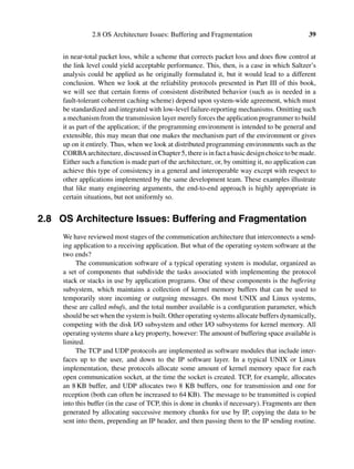 2.8 OS Architecture Issues: Buffering and Fragmentation 39
in near-total packet loss, while a scheme that corrects packet loss and does ﬂow control at
the link level could yield acceptable performance. This, then, is a case in which Saltzer’s
analysis could be applied as he originally formulated it, but it would lead to a different
conclusion. When we look at the reliability protocols presented in Part III of this book,
we will see that certain forms of consistent distributed behavior (such as is needed in a
fault-tolerant coherent caching scheme) depend upon system-wide agreement, which must
be standardized and integrated with low-level failure-reporting mechanisms. Omitting such
a mechanism from the transmission layer merely forces the application programmer to build
it as part of the application; if the programming environment is intended to be general and
extensible, this may mean that one makes the mechanism part of the environment or gives
up on it entirely. Thus, when we look at distributed programming environments such as the
CORBAarchitecture, discussedinChapter5, thereisinfactabasicdesignchoicetobemade.
Either such a function is made part of the architecture, or, by omitting it, no application can
achieve this type of consistency in a general and interoperable way except with respect to
other applications implemented by the same development team. These examples illustrate
that like many engineering arguments, the end-to-end approach is highly appropriate in
certain situations, but not uniformly so.
2.8 OS Architecture Issues: Buffering and Fragmentation
We have reviewed most stages of the communication architecture that interconnects a send-
ing application to a receiving application. But what of the operating system software at the
two ends?
The communication software of a typical operating system is modular, organized as
a set of components that subdivide the tasks associated with implementing the protocol
stack or stacks in use by application programs. One of these components is the buffering
subsystem, which maintains a collection of kernel memory buffers that can be used to
temporarily store incoming or outgoing messages. On most UNIX and Linux systems,
these are called mbufs, and the total number available is a conﬁguration parameter, which
should be set when the system is built. Other operating systems allocate buffers dynamically,
competing with the disk I/O subsystem and other I/O subsystems for kernel memory. All
operating systems share a key property, however: The amount of buffering space available is
limited.
The TCP and UDP protocols are implemented as software modules that include inter-
faces up to the user, and down to the IP software layer. In a typical UNIX or Linux
implementation, these protocols allocate some amount of kernel memory space for each
open communication socket, at the time the socket is created. TCP, for example, allocates
an 8 KB buffer, and UDP allocates two 8 KB buffers, one for transmission and one for
reception (both can often be increased to 64 KB). The message to be transmitted is copied
into this buffer (in the case of TCP, this is done in chunks if necessary). Fragments are then
generated by allocating successive memory chunks for use by IP, copying the data to be
sent into them, prepending an IP header, and then passing them to the IP sending routine.
 