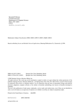 Kenneth P. Birman
Cornell University
Department of Computer Science
Ithaca, NY 14853
U.S.A.
ken@cs.cornell.edu
Mathematics Subject Classiﬁcation (2000): 68M14, 68W15, 68M15, 68Q85, 68M12
Based on Building Secure and Reliable Network Applications, Manning Publications Co., Greenwich, c
1996.
ISBN-10 0-387-21509-3 Springer New York, Heidelberg, Berlin
ISBN-13 978-0-387-21509-9 Springer New York, Heidelberg, Berlin
c
2005 Springer Science+Business Media, Inc.
All rights reserved. This work may not be translated or copied in whole or in part without the written permission of the
publisher (Springer Science+Business Media Inc., 233 Spring Street, New York, NY, 10013 USA), except for brief excerpts
in connection with reviews or scholarly analysis. Use in connection with any form of information storage and retrieval,
electronic adaptation, computer software, or by similar or dissimilar methodology now known or hereafter developed is
forbidden.
The use in this publication of trade names, trademarks, service marks and similar terms, even if they are not identiﬁed as
such, is not to be taken as an expression of opinion as to whether or not they are subject to proprietary rights.
Printed in the United States of America. (KeS/HP)
9 8 7 6 5 4 3 2 1 SPIN 10969700
springeronline.com
 