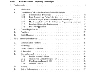 0
Contents
Preface . . . . . . . . . . . . . . . . . . . . . . . . . . . . . . . . xvii
Introduction . . . . . . . . . . . . . . . . . . . . . . . . . . . . . . xix
A User’s Guide to This Book . . . . . . . . . . . . . . . . . . . . . . . xxix
Trademarks . . . . . . . . . . . . . . . . . . . . . . . . . . . . . . xxxiii
PART I Basic Distributed Computing Technologies . . . . . . . . . . . . . . 1
1 Fundamentals . . . . . . . . . . . . . . . . . . . . . . . . . . . . . 3
1.1 Introduction . . . . . . . . . . . . . . . . . . . . . . . . . . 3
1.2 Components of a Reliable Distributed Computing System . . . . . . . . 7
1.2.1 Communication Technology . . . . . . . . . . . . . . . 12
1.2.2 Basic Transport and Network Services . . . . . . . . . . . 14
1.2.3 Reliable Transport Software and Communication Support . . . 15
1.2.4 Middleware: Software Tools, Utilities, and Programming Languages 16
1.2.5 Distributed Computing Environments . . . . . . . . . . . 17
1.2.6 End-User Applications . . . . . . . . . . . . . . . . . 19
1.3 Critical Dependencies . . . . . . . . . . . . . . . . . . . . . . 20
1.4 Next Steps . . . . . . . . . . . . . . . . . . . . . . . . . . . 22
1.5 Related Reading . . . . . . . . . . . . . . . . . . . . . . . . 23
2 Basic Communication Services . . . . . . . . . . . . . . . . . . . . . . 25
2.1 Communication Standards . . . . . . . . . . . . . . . . . . . . 25
2.2 Addressing . . . . . . . . . . . . . . . . . . . . . . . . . . 27
2.3 Network Address Translation . . . . . . . . . . . . . . . . . . . 31
2.4 IP Tunnelling . . . . . . . . . . . . . . . . . . . . . . . . . 33
2.5 Internet Protocols . . . . . . . . . . . . . . . . . . . . . . . . 33
2.5.1 Internet Protocol: IP layer . . . . . . . . . . . . . . . . 33
2.5.2 Transmission Control Protocol: TCP . . . . . . . . . . . . 34
2.5.3 User Datagram Protocol: UDP . . . . . . . . . . . . . . 34
2.5.4 Multicast Protocol . . . . . . . . . . . . . . . . . . . 35
2.6 Routing . . . . . . . . . . . . . . . . . . . . . . . . . . . . 36
2.7 End-to-End Argument . . . . . . . . . . . . . . . . . . . . . . 37
 