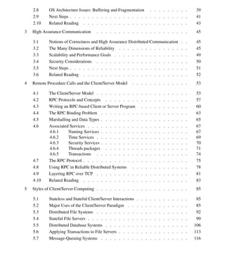 vi Contents
2.8 OS Architecture Issues: Buffering and Fragmentation . . . . . . . . . 39
2.9 Next Steps . . . . . . . . . . . . . . . . . . . . . . . . . . . 41
2.10 Related Reading . . . . . . . . . . . . . . . . . . . . . . . . 43
3 High Assurance Communication . . . . . . . . . . . . . . . . . . . . . 45
3.1 Notions of Correctness and High Assurance Distributed Communication . . 45
3.2 The Many Dimensions of Reliability . . . . . . . . . . . . . . . . 45
3.3 Scalability and Performance Goals . . . . . . . . . . . . . . . . . 49
3.4 Security Considerations . . . . . . . . . . . . . . . . . . . . . 50
3.5 Next Steps . . . . . . . . . . . . . . . . . . . . . . . . . . . 51
3.6 Related Reading . . . . . . . . . . . . . . . . . . . . . . . . 52
4 Remote Procedure Calls and the Client/Server Model . . . . . . . . . . . . . 53
4.1 The Client/Server Model . . . . . . . . . . . . . . . . . . . . . 53
4.2 RPC Protocols and Concepts . . . . . . . . . . . . . . . . . . . 57
4.3 Writing an RPC-based Client or Server Program . . . . . . . . . . . 60
4.4 The RPC Binding Problem . . . . . . . . . . . . . . . . . . . . 63
4.5 Marshalling and Data Types . . . . . . . . . . . . . . . . . . . . 65
4.6 Associated Services . . . . . . . . . . . . . . . . . . . . . . . 67
4.6.1 Naming Services . . . . . . . . . . . . . . . . . . . . 67
4.6.2 Time Services . . . . . . . . . . . . . . . . . . . . . 69
4.6.3 Security Services . . . . . . . . . . . . . . . . . . . . 70
4.6.4 Threads packages . . . . . . . . . . . . . . . . . . . 71
4.6.5 Transactions . . . . . . . . . . . . . . . . . . . . . 74
4.7 The RPC Protocol . . . . . . . . . . . . . . . . . . . . . . . . 75
4.8 Using RPC in Reliable Distributed Systems . . . . . . . . . . . . . 78
4.9 Layering RPC over TCP . . . . . . . . . . . . . . . . . . . . . 81
4.10 Related Reading . . . . . . . . . . . . . . . . . . . . . . . . 83
5 Styles of Client/Server Computing . . . . . . . . . . . . . . . . . . . . . 85
5.1 Stateless and Stateful Client/Server Interactions . . . . . . . . . . . . 85
5.2 Major Uses of the Client/Server Paradigm . . . . . . . . . . . . . . 85
5.3 Distributed File Systems . . . . . . . . . . . . . . . . . . . . . 92
5.4 Stateful File Servers . . . . . . . . . . . . . . . . . . . . . . . 99
5.5 Distributed Database Systems . . . . . . . . . . . . . . . . . . . 106
5.6 Applying Transactions to File Servers . . . . . . . . . . . . . . . . 113
5.7 Message-Queuing Systems . . . . . . . . . . . . . . . . . . . . 116
 