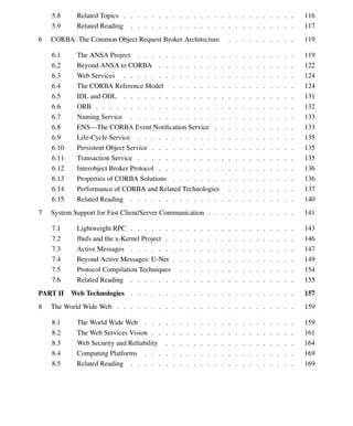 Contents vii
5.8 Related Topics . . . . . . . . . . . . . . . . . . . . . . . . . 116
5.9 Related Reading . . . . . . . . . . . . . . . . . . . . . . . . 117
6 CORBA: The Common Object Request Broker Architecture . . . . . . . . . . 119
6.1 The ANSA Project . . . . . . . . . . . . . . . . . . . . . . . 119
6.2 Beyond ANSA to CORBA . . . . . . . . . . . . . . . . . . . . 122
6.3 Web Services . . . . . . . . . . . . . . . . . . . . . . . . . 124
6.4 The CORBA Reference Model . . . . . . . . . . . . . . . . . . 124
6.5 IDL and ODL . . . . . . . . . . . . . . . . . . . . . . . . . 131
6.6 ORB . . . . . . . . . . . . . . . . . . . . . . . . . . . . . 132
6.7 Naming Service . . . . . . . . . . . . . . . . . . . . . . . . 133
6.8 ENS—The CORBA Event Notiﬁcation Service . . . . . . . . . . . . 133
6.9 Life-Cycle Service . . . . . . . . . . . . . . . . . . . . . . . 135
6.10 Persistent Object Service . . . . . . . . . . . . . . . . . . . . . 135
6.11 Transaction Service . . . . . . . . . . . . . . . . . . . . . . . 135
6.12 Interobject Broker Protocol . . . . . . . . . . . . . . . . . . . . 136
6.13 Properties of CORBA Solutions . . . . . . . . . . . . . . . . . . 136
6.14 Performance of CORBA and Related Technologies . . . . . . . . . . 137
6.15 Related Reading . . . . . . . . . . . . . . . . . . . . . . . . 140
7 System Support for Fast Client/Server Communication . . . . . . . . . . . . . 141
7.1 Lightweight RPC . . . . . . . . . . . . . . . . . . . . . . . . 143
7.2 fbufs and the x-Kernel Project . . . . . . . . . . . . . . . . . . . 146
7.3 Active Messages . . . . . . . . . . . . . . . . . . . . . . . . 147
7.4 Beyond Active Messages: U-Net . . . . . . . . . . . . . . . . . . 149
7.5 Protocol Compilation Techniques . . . . . . . . . . . . . . . . . 154
7.6 Related Reading . . . . . . . . . . . . . . . . . . . . . . . . 155
PART II Web Technologies . . . . . . . . . . . . . . . . . . . . . . . . 157
8 The World Wide Web . . . . . . . . . . . . . . . . . . . . . . . . . . 159
8.1 The World Wide Web . . . . . . . . . . . . . . . . . . . . . . 159
8.2 The Web Services Vision . . . . . . . . . . . . . . . . . . . . . 161
8.3 Web Security and Reliability . . . . . . . . . . . . . . . . . . . 164
8.4 Computing Platforms . . . . . . . . . . . . . . . . . . . . . . 169
8.5 Related Reading . . . . . . . . . . . . . . . . . . . . . . . . 169
 