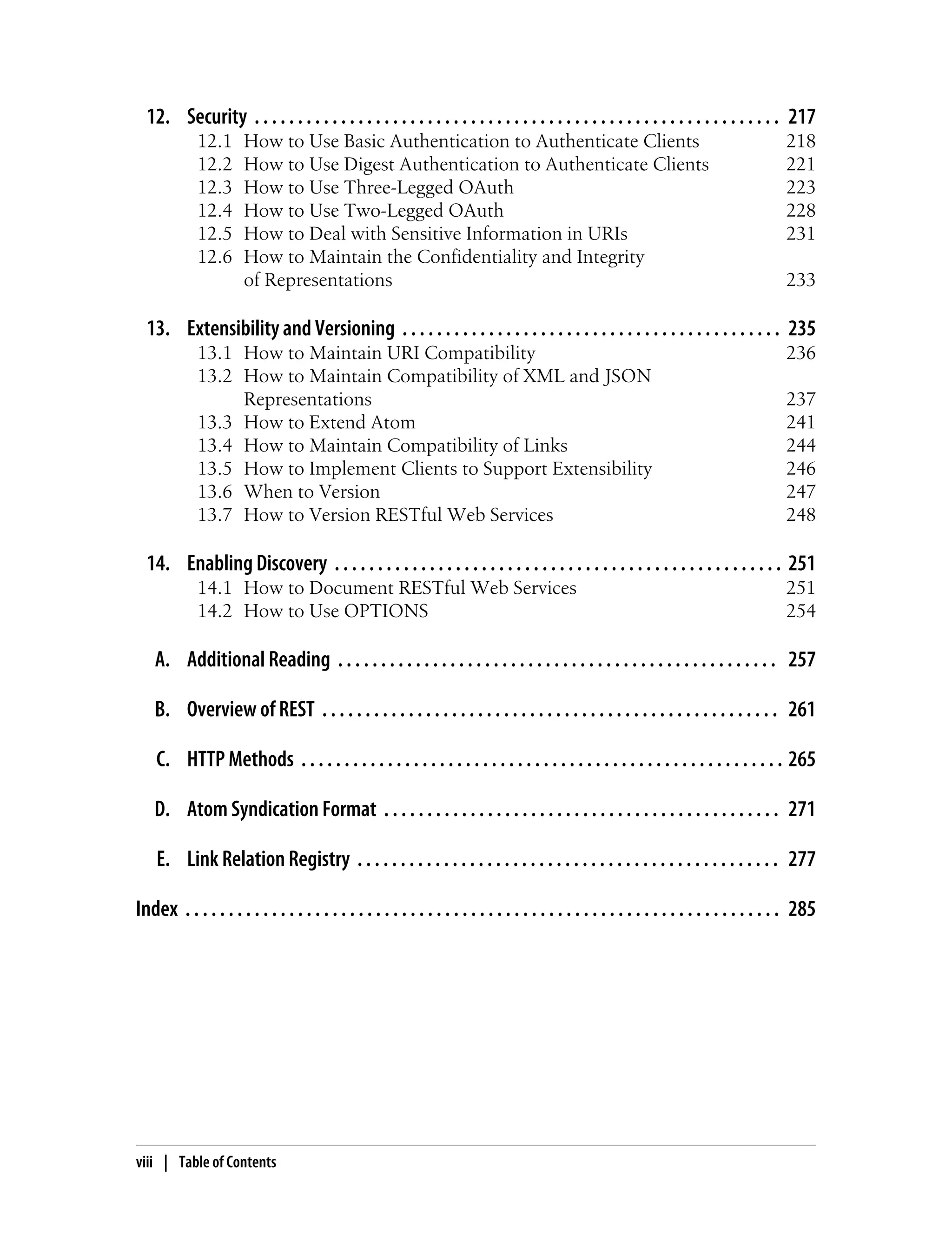 12. Security . . . . . . . . . . . . . . . . . . . . . . . . . . . . . . . . . . . . . . . . . . . . . . . . . . . . . . . . . . . . . 217
12.1 How to Use Basic Authentication to Authenticate Clients 218
12.2 How to Use Digest Authentication to Authenticate Clients 221
12.3 How to Use Three-Legged OAuth 223
12.4 How to Use Two-Legged OAuth 228
12.5 How to Deal with Sensitive Information in URIs 231
12.6 How to Maintain the Confidentiality and Integrity
of Representations 233
13. Extensibility and Versioning . . . . . . . . . . . . . . . . . . . . . . . . . . . . . . . . . . . . . . . . . . . . 235
13.1 How to Maintain URI Compatibility 236
13.2 How to Maintain Compatibility of XML and JSON
Representations 237
13.3 How to Extend Atom 241
13.4 How to Maintain Compatibility of Links 244
13.5 How to Implement Clients to Support Extensibility 246
13.6 When to Version 247
13.7 How to Version RESTful Web Services 248
14. Enabling Discovery . . . . . . . . . . . . . . . . . . . . . . . . . . . . . . . . . . . . . . . . . . . . . . . . . . . . 251
14.1 How to Document RESTful Web Services 251
14.2 How to Use OPTIONS 254
A. Additional Reading . . . . . . . . . . . . . . . . . . . . . . . . . . . . . . . . . . . . . . . . . . . . . . . . . . . 257
B. Overview of REST . . . . . . . . . . . . . . . . . . . . . . . . . . . . . . . . . . . . . . . . . . . . . . . . . . . . . 261
C. HTTP Methods . . . . . . . . . . . . . . . . . . . . . . . . . . . . . . . . . . . . . . . . . . . . . . . . . . . . . . . . 265
D. Atom Syndication Format . . . . . . . . . . . . . . . . . . . . . . . . . . . . . . . . . . . . . . . . . . . . . . 271
E. Link Relation Registry . . . . . . . . . . . . . . . . . . . . . . . . . . . . . . . . . . . . . . . . . . . . . . . . . 277
Index . . . . . . . . . . . . . . . . . . . . . . . . . . . . . . . . . . . . . . . . . . . . . . . . . . . . . . . . . . . . . . . . . . . . . 285
viii | Table of Contents
 