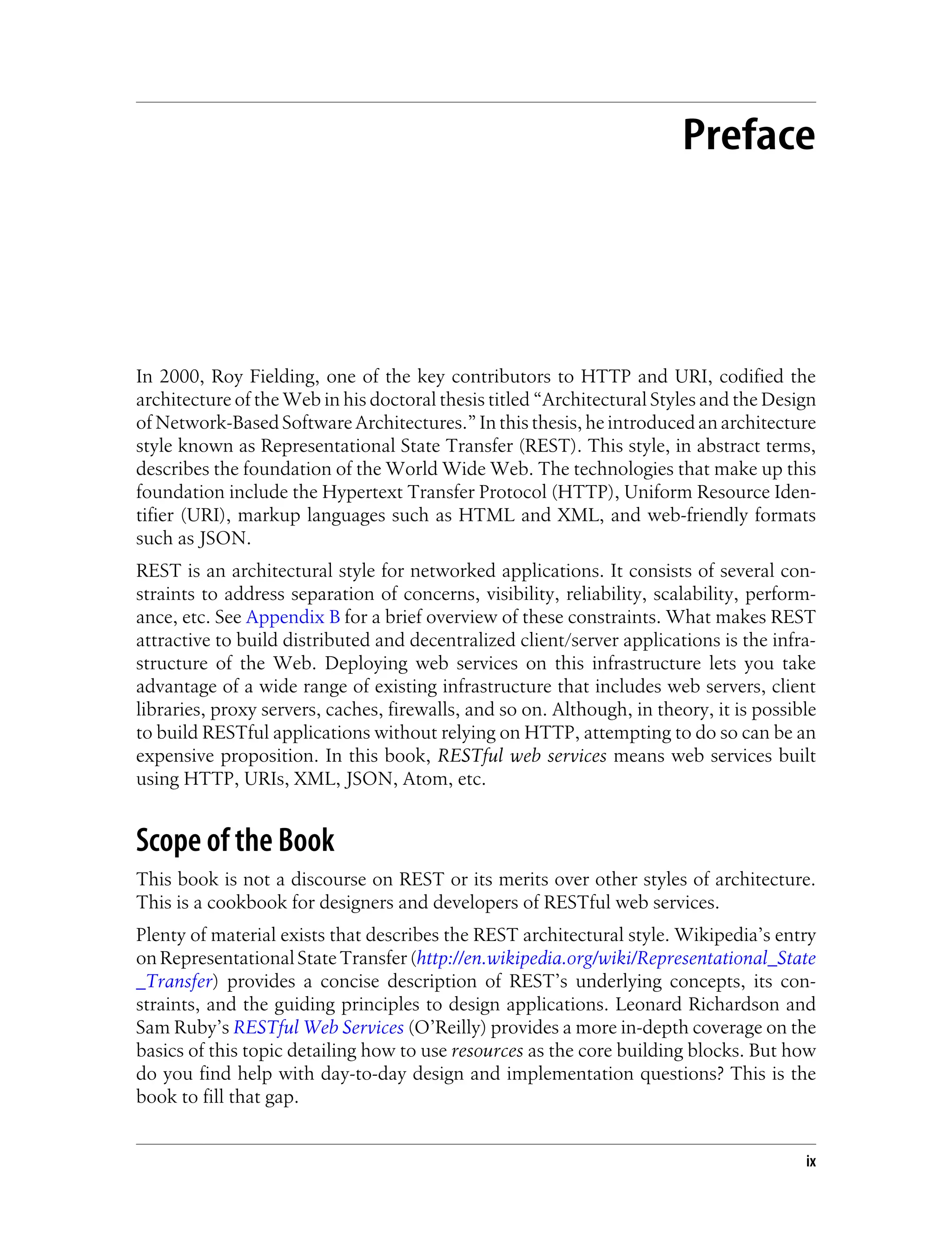 Preface
In 2000, Roy Fielding, one of the key contributors to HTTP and URI, codified the
architecture of the Web in his doctoral thesis titled “Architectural Styles and the Design
of Network-Based Software Architectures.” In this thesis, he introduced an architecture
style known as Representational State Transfer (REST). This style, in abstract terms,
describes the foundation of the World Wide Web. The technologies that make up this
foundation include the Hypertext Transfer Protocol (HTTP), Uniform Resource Iden-
tifier (URI), markup languages such as HTML and XML, and web-friendly formats
such as JSON.
REST is an architectural style for networked applications. It consists of several con-
straints to address separation of concerns, visibility, reliability, scalability, perform-
ance, etc. See Appendix B for a brief overview of these constraints. What makes REST
attractive to build distributed and decentralized client/server applications is the infra-
structure of the Web. Deploying web services on this infrastructure lets you take
advantage of a wide range of existing infrastructure that includes web servers, client
libraries, proxy servers, caches, firewalls, and so on. Although, in theory, it is possible
to build RESTful applications without relying on HTTP, attempting to do so can be an
expensive proposition. In this book, RESTful web services means web services built
using HTTP, URIs, XML, JSON, Atom, etc.
Scope of the Book
This book is not a discourse on REST or its merits over other styles of architecture.
This is a cookbook for designers and developers of RESTful web services.
Plenty of material exists that describes the REST architectural style. Wikipedia’s entry
on Representational State Transfer (http://en.wikipedia.org/wiki/Representational_State
_Transfer) provides a concise description of REST’s underlying concepts, its con-
straints, and the guiding principles to design applications. Leonard Richardson and
Sam Ruby’s RESTful Web Services (O’Reilly) provides a more in-depth coverage on the
basics of this topic detailing how to use resources as the core building blocks. But how
do you find help with day-to-day design and implementation questions? This is the
book to fill that gap.
ix
 