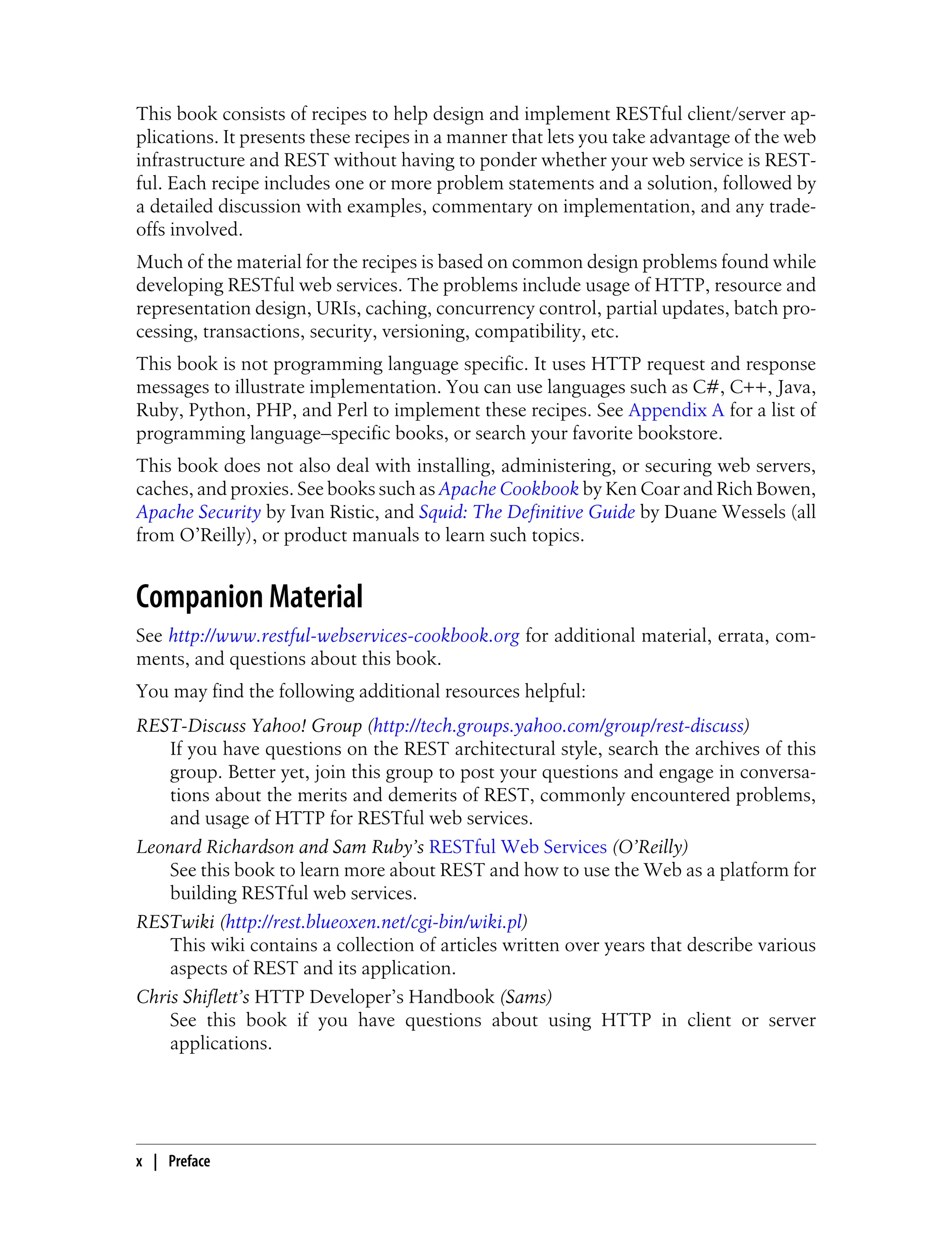 This book consists of recipes to help design and implement RESTful client/server ap-
plications. It presents these recipes in a manner that lets you take advantage of the web
infrastructure and REST without having to ponder whether your web service is REST-
ful. Each recipe includes one or more problem statements and a solution, followed by
a detailed discussion with examples, commentary on implementation, and any trade-
offs involved.
Much of the material for the recipes is based on common design problems found while
developing RESTful web services. The problems include usage of HTTP, resource and
representation design, URIs, caching, concurrency control, partial updates, batch pro-
cessing, transactions, security, versioning, compatibility, etc.
This book is not programming language specific. It uses HTTP request and response
messages to illustrate implementation. You can use languages such as C#, C++, Java,
Ruby, Python, PHP, and Perl to implement these recipes. See Appendix A for a list of
programming language–specific books, or search your favorite bookstore.
This book does not also deal with installing, administering, or securing web servers,
caches, and proxies. See books such as Apache Cookbook by Ken Coar and Rich Bowen,
Apache Security by Ivan Ristic, and Squid: The Definitive Guide by Duane Wessels (all
from O’Reilly), or product manuals to learn such topics.
Companion Material
See http://www.restful-webservices-cookbook.org for additional material, errata, com-
ments, and questions about this book.
You may find the following additional resources helpful:
REST-Discuss Yahoo! Group (http://tech.groups.yahoo.com/group/rest-discuss)
If you have questions on the REST architectural style, search the archives of this
group. Better yet, join this group to post your questions and engage in conversa-
tions about the merits and demerits of REST, commonly encountered problems,
and usage of HTTP for RESTful web services.
Leonard Richardson and Sam Ruby’s RESTful Web Services (O’Reilly)
See this book to learn more about REST and how to use the Web as a platform for
building RESTful web services.
RESTwiki (http://rest.blueoxen.net/cgi-bin/wiki.pl)
This wiki contains a collection of articles written over years that describe various
aspects of REST and its application.
Chris Shiflett’s HTTP Developer’s Handbook (Sams)
See this book if you have questions about using HTTP in client or server
applications.
x | Preface
 