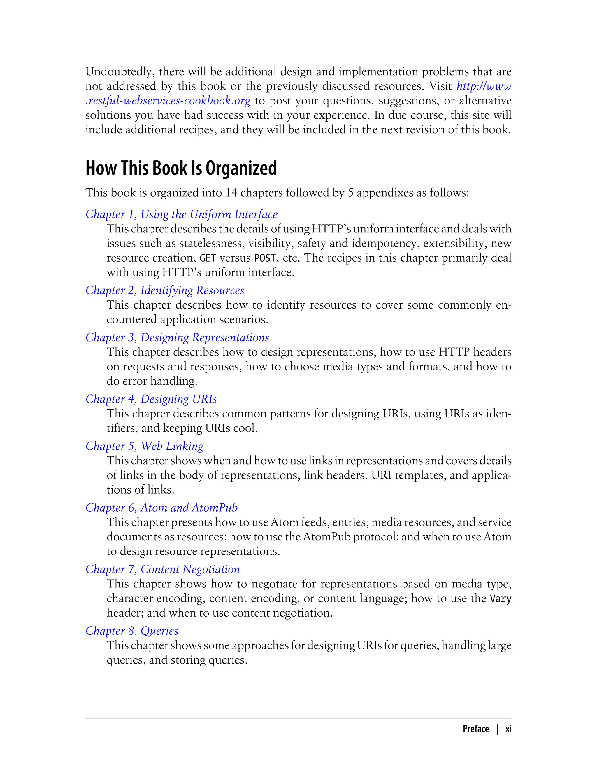 Undoubtedly, there will be additional design and implementation problems that are
not addressed by this book or the previously discussed resources. Visit http://www
.restful-webservices-cookbook.org to post your questions, suggestions, or alternative
solutions you have had success with in your experience. In due course, this site will
include additional recipes, and they will be included in the next revision of this book.
How This Book Is Organized
This book is organized into 14 chapters followed by 5 appendixes as follows:
Chapter 1, Using the Uniform Interface
This chapter describes the details of using HTTP’s uniform interface and deals with
issues such as statelessness, visibility, safety and idempotency, extensibility, new
resource creation, GET versus POST, etc. The recipes in this chapter primarily deal
with using HTTP’s uniform interface.
Chapter 2, Identifying Resources
This chapter describes how to identify resources to cover some commonly en-
countered application scenarios.
Chapter 3, Designing Representations
This chapter describes how to design representations, how to use HTTP headers
on requests and responses, how to choose media types and formats, and how to
do error handling.
Chapter 4, Designing URIs
This chapter describes common patterns for designing URIs, using URIs as iden-
tifiers, and keeping URIs cool.
Chapter 5, Web Linking
This chapter shows when and how to use links in representations and covers details
of links in the body of representations, link headers, URI templates, and applica-
tions of links.
Chapter 6, Atom and AtomPub
This chapter presents how to use Atom feeds, entries, media resources, and service
documents as resources; how to use the AtomPub protocol; and when to use Atom
to design resource representations.
Chapter 7, Content Negotiation
This chapter shows how to negotiate for representations based on media type,
character encoding, content encoding, or content language; how to use the Vary
header; and when to use content negotiation.
Chapter 8, Queries
This chapter shows some approaches for designing URIs for queries, handling large
queries, and storing queries.
Preface | xi
 