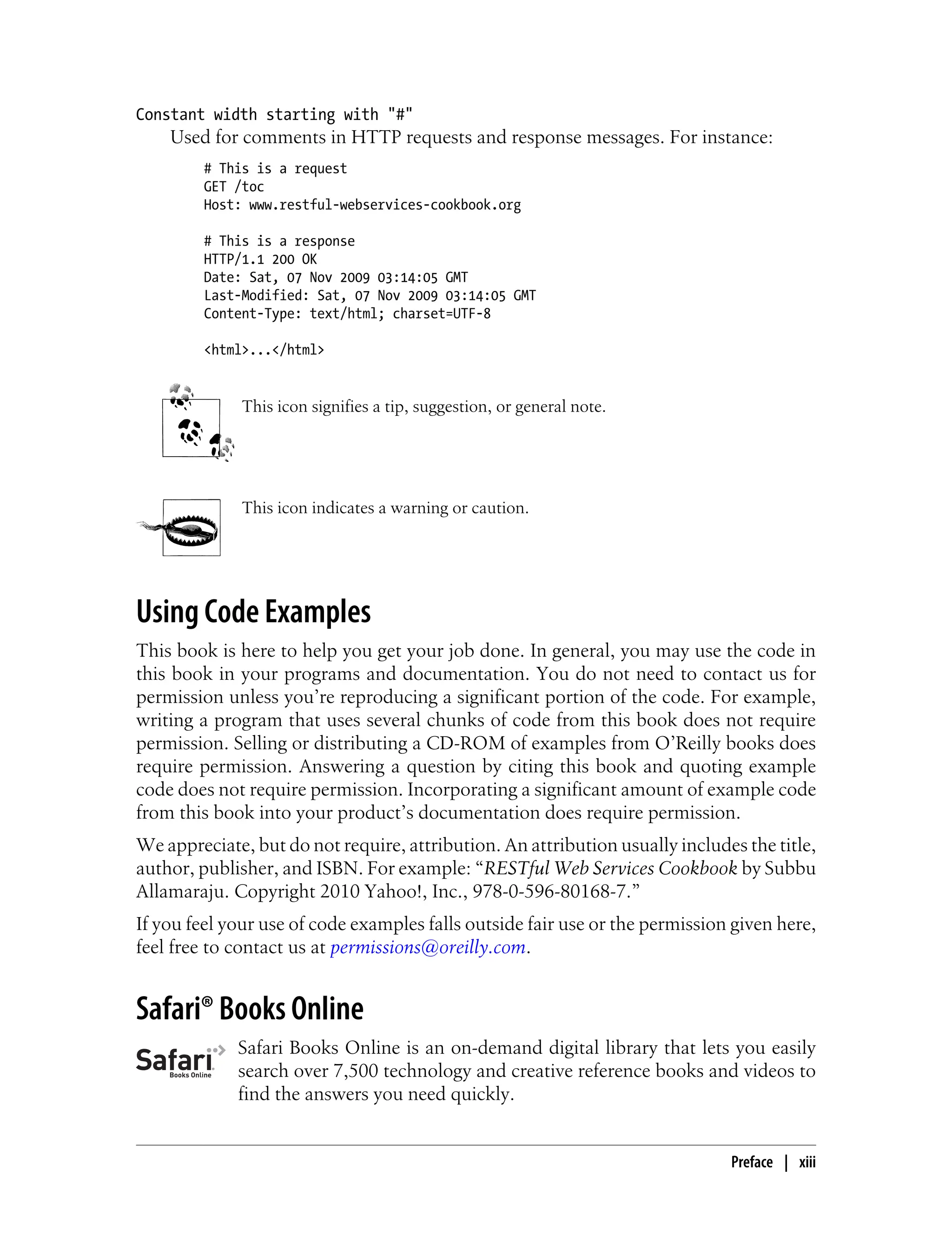 Constant width starting with "#"
Used for comments in HTTP requests and response messages. For instance:
# This is a request
GET /toc
Host: www.restful-webservices-cookbook.org
# This is a response
HTTP/1.1 200 OK
Date: Sat, 07 Nov 2009 03:14:05 GMT
Last-Modified: Sat, 07 Nov 2009 03:14:05 GMT
Content-Type: text/html; charset=UTF-8
<html>...</html>
This icon signifies a tip, suggestion, or general note.
This icon indicates a warning or caution.
Using Code Examples
This book is here to help you get your job done. In general, you may use the code in
this book in your programs and documentation. You do not need to contact us for
permission unless you’re reproducing a significant portion of the code. For example,
writing a program that uses several chunks of code from this book does not require
permission. Selling or distributing a CD-ROM of examples from O’Reilly books does
require permission. Answering a question by citing this book and quoting example
code does not require permission. Incorporating a significant amount of example code
from this book into your product’s documentation does require permission.
We appreciate, but do not require, attribution. An attribution usually includes the title,
author, publisher, and ISBN. For example: “RESTful Web Services Cookbook by Subbu
Allamaraju. Copyright 2010 Yahoo!, Inc., 978-0-596-80168-7.”
If you feel your use of code examples falls outside fair use or the permission given here,
feel free to contact us at permissions@oreilly.com.
Safari® Books Online
Safari Books Online is an on-demand digital library that lets you easily
search over 7,500 technology and creative reference books and videos to
find the answers you need quickly.
Preface | xiii
 