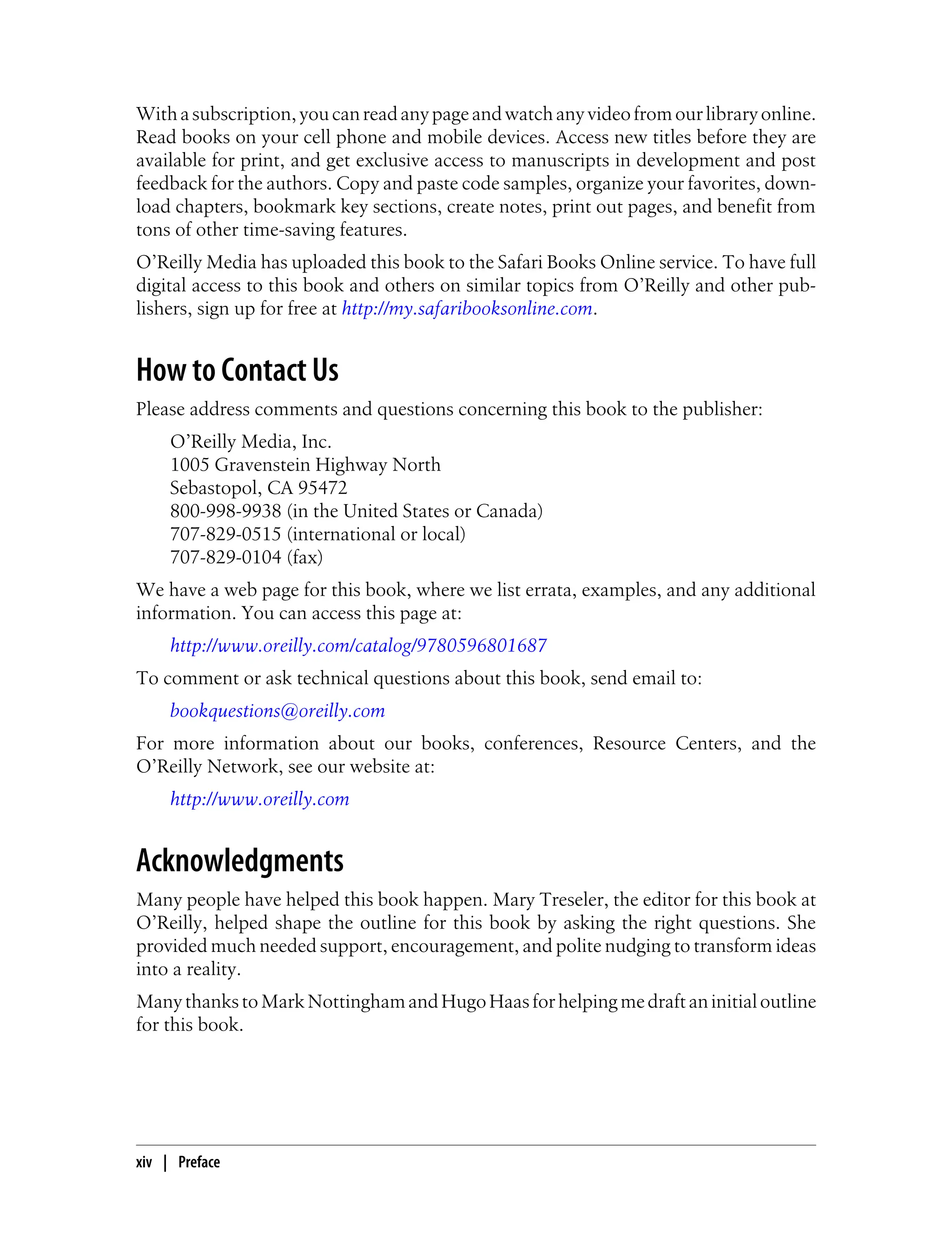Withasubscription,youcanreadanypageandwatchanyvideofromourlibraryonline.
Read books on your cell phone and mobile devices. Access new titles before they are
available for print, and get exclusive access to manuscripts in development and post
feedback for the authors. Copy and paste code samples, organize your favorites, down-
load chapters, bookmark key sections, create notes, print out pages, and benefit from
tons of other time-saving features.
O’Reilly Media has uploaded this book to the Safari Books Online service. To have full
digital access to this book and others on similar topics from O’Reilly and other pub-
lishers, sign up for free at http://my.safaribooksonline.com.
How to Contact Us
Please address comments and questions concerning this book to the publisher:
O’Reilly Media, Inc.
1005 Gravenstein Highway North
Sebastopol, CA 95472
800-998-9938 (in the United States or Canada)
707-829-0515 (international or local)
707-829-0104 (fax)
We have a web page for this book, where we list errata, examples, and any additional
information. You can access this page at:
http://www.oreilly.com/catalog/9780596801687
To comment or ask technical questions about this book, send email to:
bookquestions@oreilly.com
For more information about our books, conferences, Resource Centers, and the
O’Reilly Network, see our website at:
http://www.oreilly.com
Acknowledgments
Many people have helped this book happen. Mary Treseler, the editor for this book at
O’Reilly, helped shape the outline for this book by asking the right questions. She
provided much needed support, encouragement, and polite nudging to transform ideas
into a reality.
ManythankstoMarkNottinghamandHugoHaasforhelpingmedraftaninitialoutline
for this book.
xiv | Preface
 