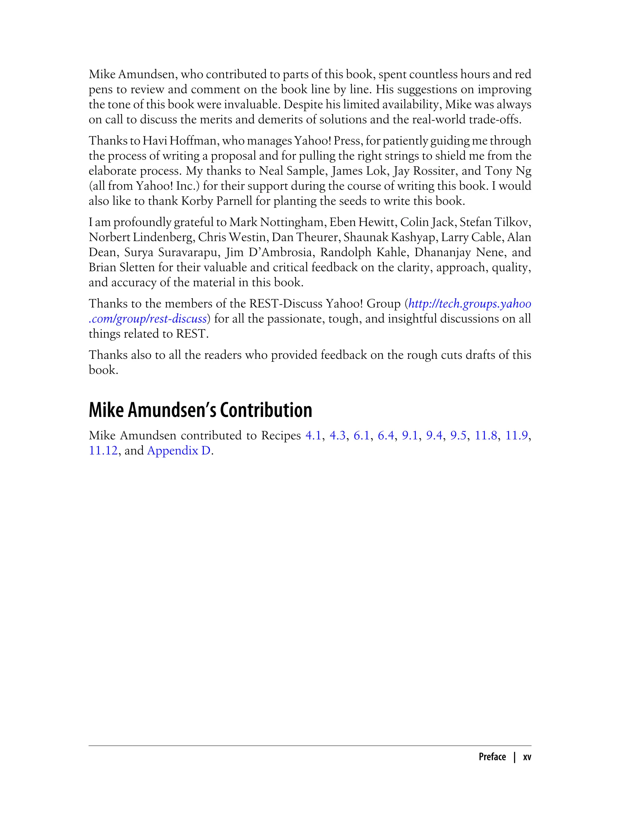 Mike Amundsen, who contributed to parts of this book, spent countless hours and red
pens to review and comment on the book line by line. His suggestions on improving
the tone of this book were invaluable. Despite his limited availability, Mike was always
on call to discuss the merits and demerits of solutions and the real-world trade-offs.
Thanks to Havi Hoffman, who manages Yahoo! Press, for patiently guiding me through
the process of writing a proposal and for pulling the right strings to shield me from the
elaborate process. My thanks to Neal Sample, James Lok, Jay Rossiter, and Tony Ng
(all from Yahoo! Inc.) for their support during the course of writing this book. I would
also like to thank Korby Parnell for planting the seeds to write this book.
I am profoundly grateful to Mark Nottingham, Eben Hewitt, Colin Jack, Stefan Tilkov,
Norbert Lindenberg, Chris Westin, Dan Theurer, Shaunak Kashyap, Larry Cable, Alan
Dean, Surya Suravarapu, Jim D’Ambrosia, Randolph Kahle, Dhananjay Nene, and
Brian Sletten for their valuable and critical feedback on the clarity, approach, quality,
and accuracy of the material in this book.
Thanks to the members of the REST-Discuss Yahoo! Group (http://tech.groups.yahoo
.com/group/rest-discuss) for all the passionate, tough, and insightful discussions on all
things related to REST.
Thanks also to all the readers who provided feedback on the rough cuts drafts of this
book.
Mike Amundsen’s Contribution
Mike Amundsen contributed to Recipes 4.1, 4.3, 6.1, 6.4, 9.1, 9.4, 9.5, 11.8, 11.9,
11.12, and Appendix D.
Preface | xv
 