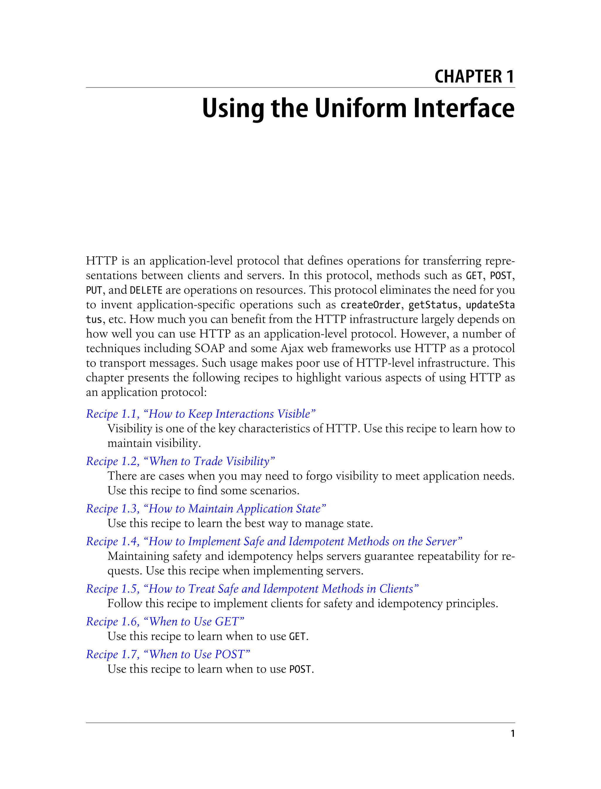 CHAPTER 1
Using the Uniform Interface
HTTP is an application-level protocol that defines operations for transferring repre-
sentations between clients and servers. In this protocol, methods such as GET, POST,
PUT, and DELETE are operations on resources. This protocol eliminates the need for you
to invent application-specific operations such as createOrder, getStatus, updateSta
tus, etc. How much you can benefit from the HTTP infrastructure largely depends on
how well you can use HTTP as an application-level protocol. However, a number of
techniques including SOAP and some Ajax web frameworks use HTTP as a protocol
to transport messages. Such usage makes poor use of HTTP-level infrastructure. This
chapter presents the following recipes to highlight various aspects of using HTTP as
an application protocol:
Recipe 1.1, “How to Keep Interactions Visible”
Visibility is one of the key characteristics of HTTP. Use this recipe to learn how to
maintain visibility.
Recipe 1.2, “When to Trade Visibility”
There are cases when you may need to forgo visibility to meet application needs.
Use this recipe to find some scenarios.
Recipe 1.3, “How to Maintain Application State”
Use this recipe to learn the best way to manage state.
Recipe 1.4, “How to Implement Safe and Idempotent Methods on the Server”
Maintaining safety and idempotency helps servers guarantee repeatability for re-
quests. Use this recipe when implementing servers.
Recipe 1.5, “How to Treat Safe and Idempotent Methods in Clients”
Follow this recipe to implement clients for safety and idempotency principles.
Recipe 1.6, “When to Use GET”
Use this recipe to learn when to use GET.
Recipe 1.7, “When to Use POST”
Use this recipe to learn when to use POST.
1
 