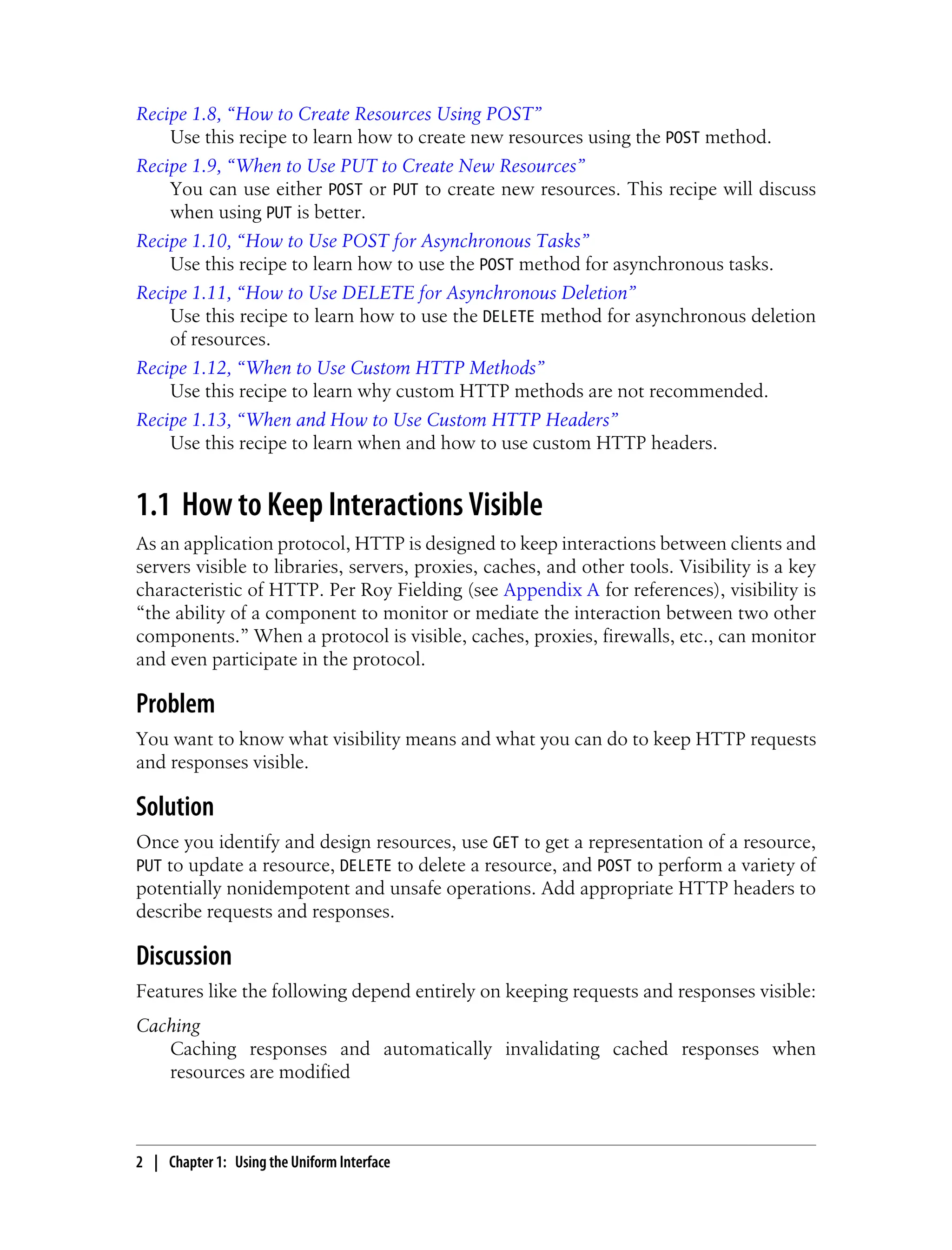 Recipe 1.8, “How to Create Resources Using POST”
Use this recipe to learn how to create new resources using the POST method.
Recipe 1.9, “When to Use PUT to Create New Resources”
You can use either POST or PUT to create new resources. This recipe will discuss
when using PUT is better.
Recipe 1.10, “How to Use POST for Asynchronous Tasks”
Use this recipe to learn how to use the POST method for asynchronous tasks.
Recipe 1.11, “How to Use DELETE for Asynchronous Deletion”
Use this recipe to learn how to use the DELETE method for asynchronous deletion
of resources.
Recipe 1.12, “When to Use Custom HTTP Methods”
Use this recipe to learn why custom HTTP methods are not recommended.
Recipe 1.13, “When and How to Use Custom HTTP Headers”
Use this recipe to learn when and how to use custom HTTP headers.
1.1 How to Keep Interactions Visible
As an application protocol, HTTP is designed to keep interactions between clients and
servers visible to libraries, servers, proxies, caches, and other tools. Visibility is a key
characteristic of HTTP. Per Roy Fielding (see Appendix A for references), visibility is
“the ability of a component to monitor or mediate the interaction between two other
components.” When a protocol is visible, caches, proxies, firewalls, etc., can monitor
and even participate in the protocol.
Problem
You want to know what visibility means and what you can do to keep HTTP requests
and responses visible.
Solution
Once you identify and design resources, use GET to get a representation of a resource,
PUT to update a resource, DELETE to delete a resource, and POST to perform a variety of
potentially nonidempotent and unsafe operations. Add appropriate HTTP headers to
describe requests and responses.
Discussion
Features like the following depend entirely on keeping requests and responses visible:
Caching
Caching responses and automatically invalidating cached responses when
resources are modified
2 | Chapter 1: Using the Uniform Interface
 