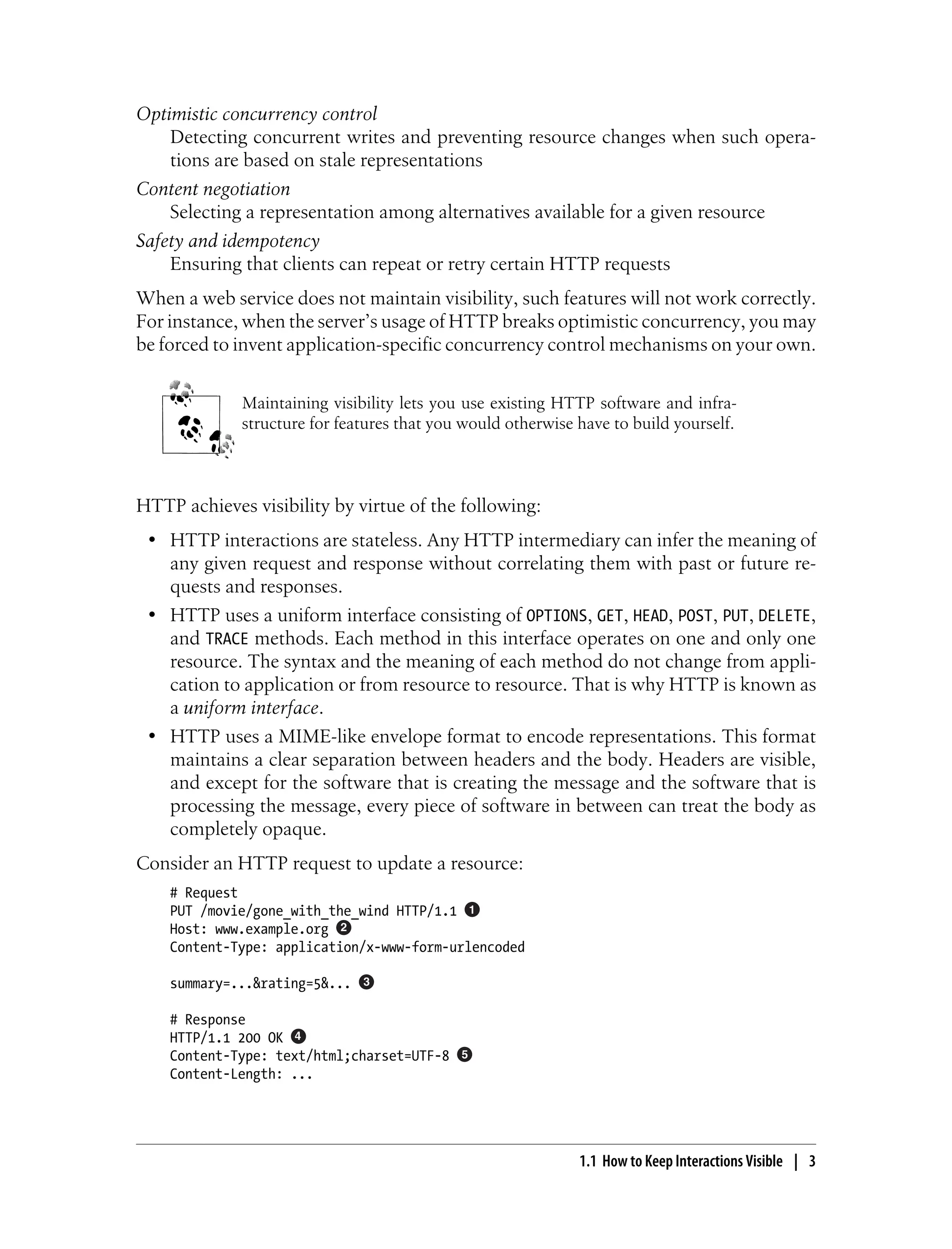 Optimistic concurrency control
Detecting concurrent writes and preventing resource changes when such opera-
tions are based on stale representations
Content negotiation
Selecting a representation among alternatives available for a given resource
Safety and idempotency
Ensuring that clients can repeat or retry certain HTTP requests
When a web service does not maintain visibility, such features will not work correctly.
For instance, when the server’s usage of HTTP breaks optimistic concurrency, you may
be forced to invent application-specific concurrency control mechanisms on your own.
Maintaining visibility lets you use existing HTTP software and infra-
structure for features that you would otherwise have to build yourself.
HTTP achieves visibility by virtue of the following:
• HTTP interactions are stateless. Any HTTP intermediary can infer the meaning of
any given request and response without correlating them with past or future re-
quests and responses.
• HTTP uses a uniform interface consisting of OPTIONS, GET, HEAD, POST, PUT, DELETE,
and TRACE methods. Each method in this interface operates on one and only one
resource. The syntax and the meaning of each method do not change from appli-
cation to application or from resource to resource. That is why HTTP is known as
a uniform interface.
• HTTP uses a MIME-like envelope format to encode representations. This format
maintains a clear separation between headers and the body. Headers are visible,
and except for the software that is creating the message and the software that is
processing the message, every piece of software in between can treat the body as
completely opaque.
Consider an HTTP request to update a resource:
# Request
PUT /movie/gone_with_the_wind HTTP/1.1
Host: www.example.org
Content-Type: application/x-www-form-urlencoded
summary=...&rating=5&...
# Response
HTTP/1.1 200 OK
Content-Type: text/html;charset=UTF-8
Content-Length: ...
1.1 How to Keep Interactions Visible | 3
 