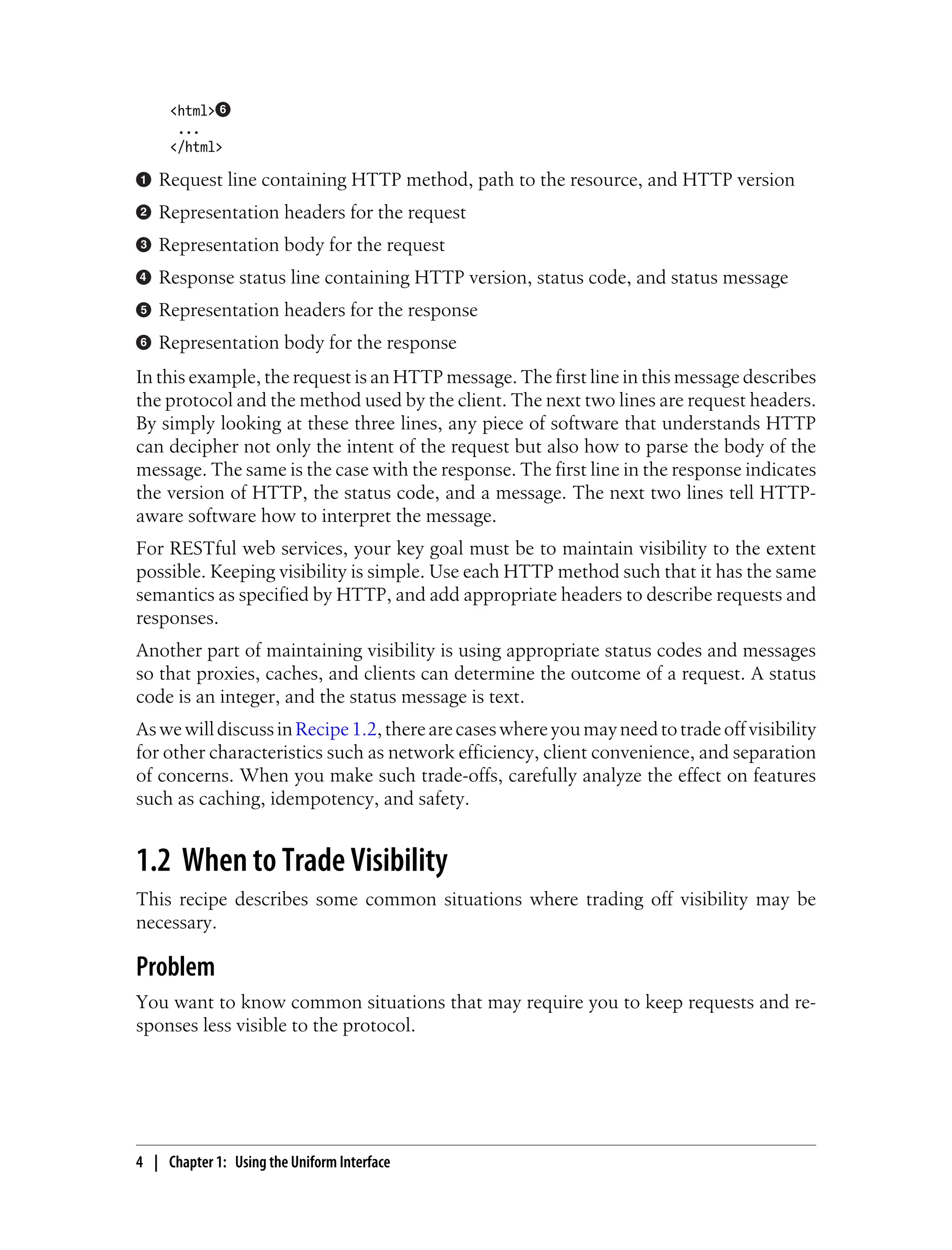 <html>
...
</html>
Request line containing HTTP method, path to the resource, and HTTP version
Representation headers for the request
Representation body for the request
Response status line containing HTTP version, status code, and status message
Representation headers for the response
Representation body for the response
In this example, the request is an HTTP message. The first line in this message describes
the protocol and the method used by the client. The next two lines are request headers.
By simply looking at these three lines, any piece of software that understands HTTP
can decipher not only the intent of the request but also how to parse the body of the
message. The same is the case with the response. The first line in the response indicates
the version of HTTP, the status code, and a message. The next two lines tell HTTP-
aware software how to interpret the message.
For RESTful web services, your key goal must be to maintain visibility to the extent
possible. Keeping visibility is simple. Use each HTTP method such that it has the same
semantics as specified by HTTP, and add appropriate headers to describe requests and
responses.
Another part of maintaining visibility is using appropriate status codes and messages
so that proxies, caches, and clients can determine the outcome of a request. A status
code is an integer, and the status message is text.
AswewilldiscussinRecipe1.2,therearecaseswhereyoumayneedtotradeoffvisibility
for other characteristics such as network efficiency, client convenience, and separation
of concerns. When you make such trade-offs, carefully analyze the effect on features
such as caching, idempotency, and safety.
1.2 When to Trade Visibility
This recipe describes some common situations where trading off visibility may be
necessary.
Problem
You want to know common situations that may require you to keep requests and re-
sponses less visible to the protocol.
4 | Chapter 1: Using the Uniform Interface
 